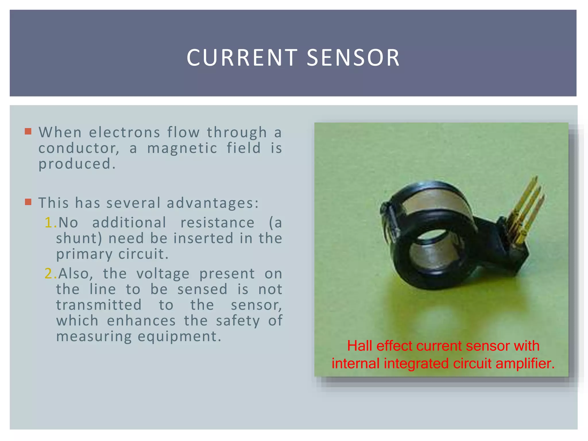 CURRENT SENSOR
Hall effect current sensor with
internal integrated circuit amplifier.
 When electrons flow through a
conductor, a magnetic field is
produced.
 This has several advantages:
1.No additional resistance (a
shunt) need be inserted in the
primary circuit.
2.Also, the voltage present on
the line to be sensed is not
transmitted to the sensor,
which enhances the safety of
measuring equipment.
 
