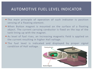  The main principle of operation of such indicator is position
sensing of a floating element.
 When Button magnet is mounted on the surface of a floating
object. The current carrying conductor is fixed on the top of the
tank lining up with the magnet.
 As level of fuel rises, an increasing magnetic field is applied on
the current resulting in higher Hall voltage.
 The fuel level is indicated and displayed by proper signal
condition of Hall voltage.
AUTOMOTIVE FUEL LEVEL INDICATOR
Floating element
Button Magnet
 