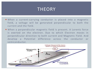  When a current-carrying conductor is placed into a magnetic
field, a voltage will be generated perpendicular to both the
current and the field.
 When a perpendicular magnetic field is present. A Lorentz force
is exerted on the electron. Due to which Electron moves in
perpendicular direction to both current and Magnetic Field. And
develop a Potential difference across the conductor or
semiconductor.
THEORY
 