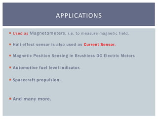  Used as Magnetometers, i.e. to measure magnetic field.
 Hall effect sensor is also used as Current Sensor.
 Magnetic Position Sensing in Brushless DC Electric Motors
 Automotive fuel level indicator.
 Spacecraft propulsion.
 And many more.
APPLICATIONS
 