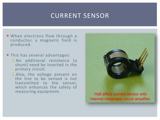 CURRENT SENSOR
Hall effect current sensor with
internal integrated circuit amplifier.
 When electrons flow through a
conductor, a magnetic field is
produced.
 This has several advantages:
1.No additional resistance (a
shunt) need be inserted in the
primary circuit.
2.Also, the voltage present on
the line to be sensed is not
transmitted to the sensor,
which enhances the safety of
measuring equipment.
 