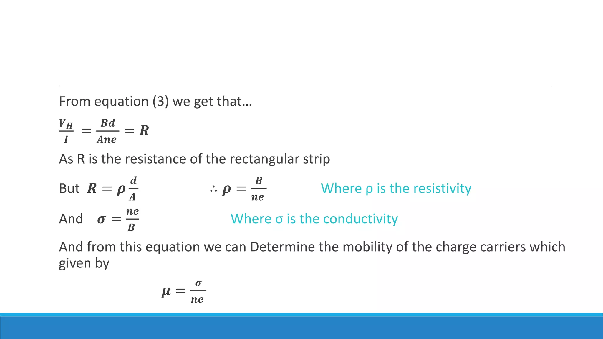 From equation (3) we get that…
𝑽 𝑯
𝑰
=
𝑩𝒅
𝑨𝒏𝒆
= 𝑹
As R is the resistance of the rectangular strip
But 𝑹 = 𝝆
𝒅
𝑨
∴ 𝝆 =
𝑩
𝒏𝒆
Where ρ is the resistivity
And 𝝈 =
𝒏𝒆
𝑩
Where σ is the conductivity
And from this equation we can Determine the mobility of the charge carriers which
given by
𝝁 =
𝝈
𝒏𝒆
 