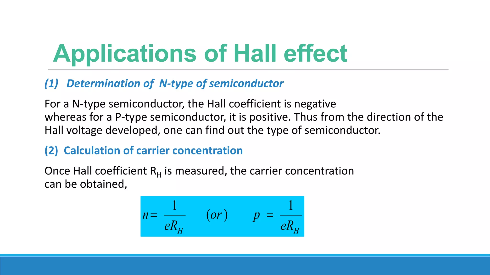 Applications of Hall effect
(1) Determination of N-type of semiconductor
For a N-type semiconductor, the Hall coefficient is negative
whereas for a P-type semiconductor, it is positive. Thus from the direction of the
Hall voltage developed, one can find out the type of semiconductor.
(2) Calculation of carrier concentration
Once Hall coefficient RH is measured, the carrier concentration
can be obtained,
HH eR
por
eR
n
1
)(
1

 