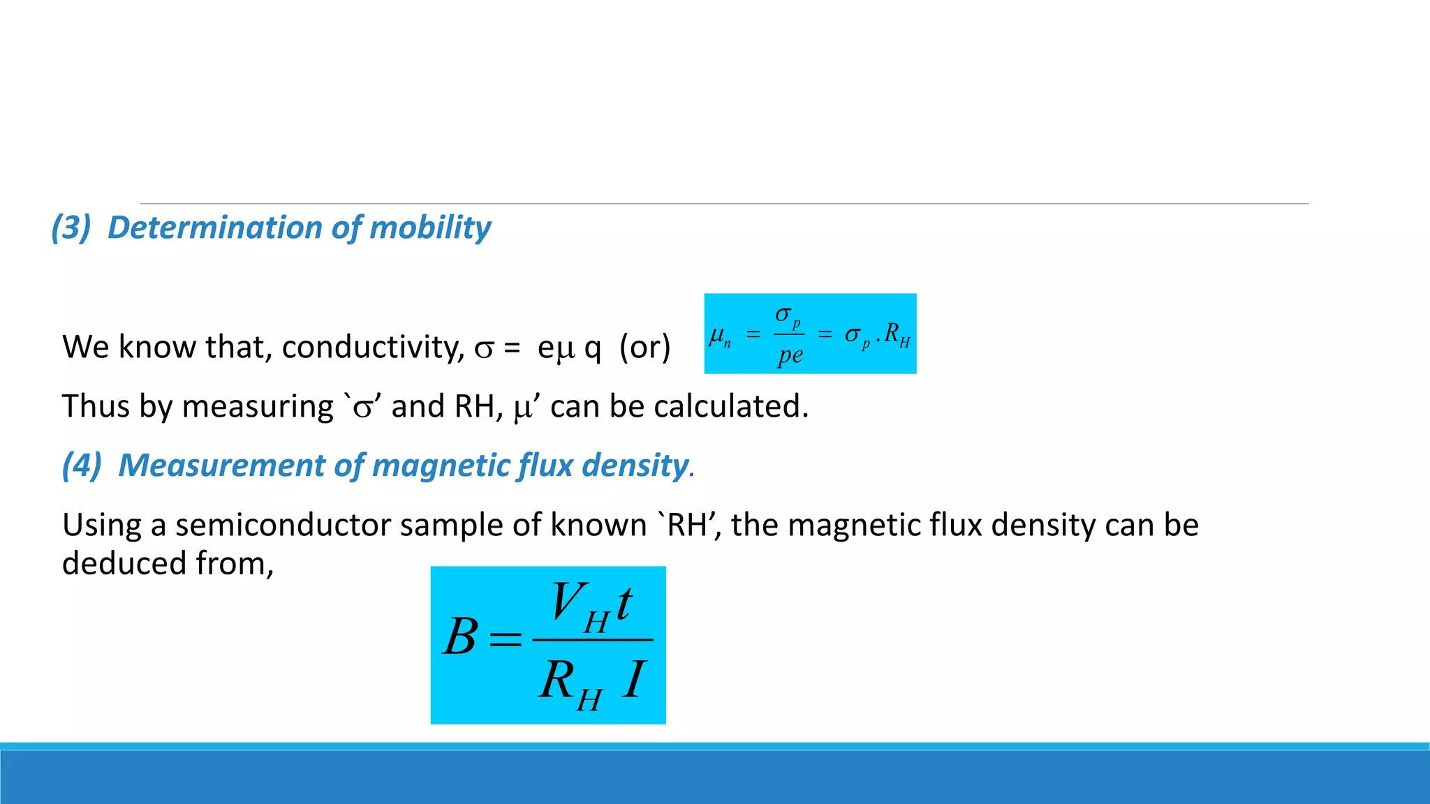 (3) Determination of mobility
We know that, conductivity,  = e q (or)
Thus by measuring `’ and RH, ’ can be calculated.
(4) Measurement of magnetic flux density.
Using a semiconductor sample of known `RH’, the magnetic flux density can be
deduced from,
Hp
p
n R
pe
.

 
IR
tV
B
H
H

 