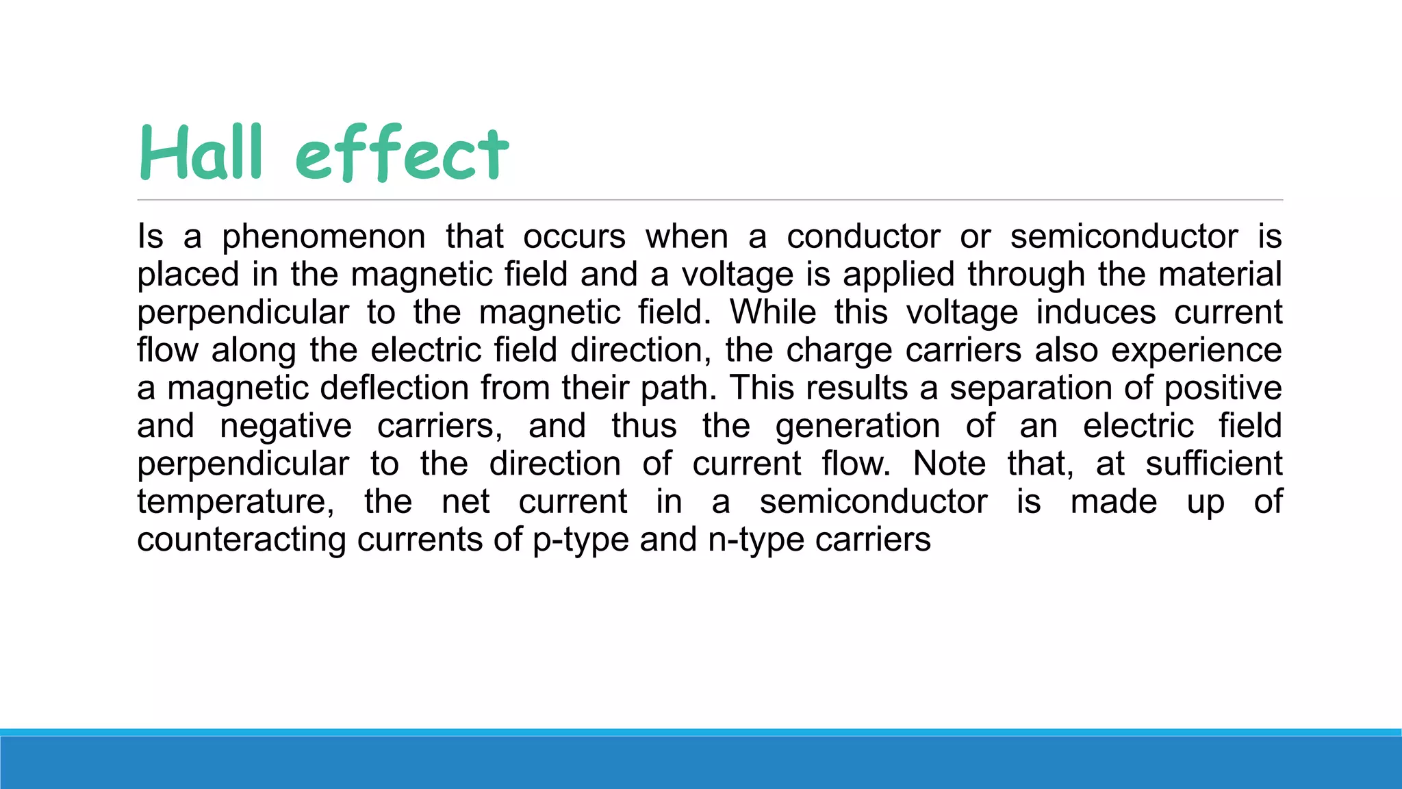 Hall effect
Is a phenomenon that occurs when a conductor or semiconductor is
placed in the magnetic field and a voltage is applied through the material
perpendicular to the magnetic field. While this voltage induces current
flow along the electric field direction, the charge carriers also experience
a magnetic deflection from their path. This results a separation of positive
and negative carriers, and thus the generation of an electric field
perpendicular to the direction of current flow. Note that, at sufficient
temperature, the net current in a semiconductor is made up of
counteracting currents of p-type and n-type carriers
 
