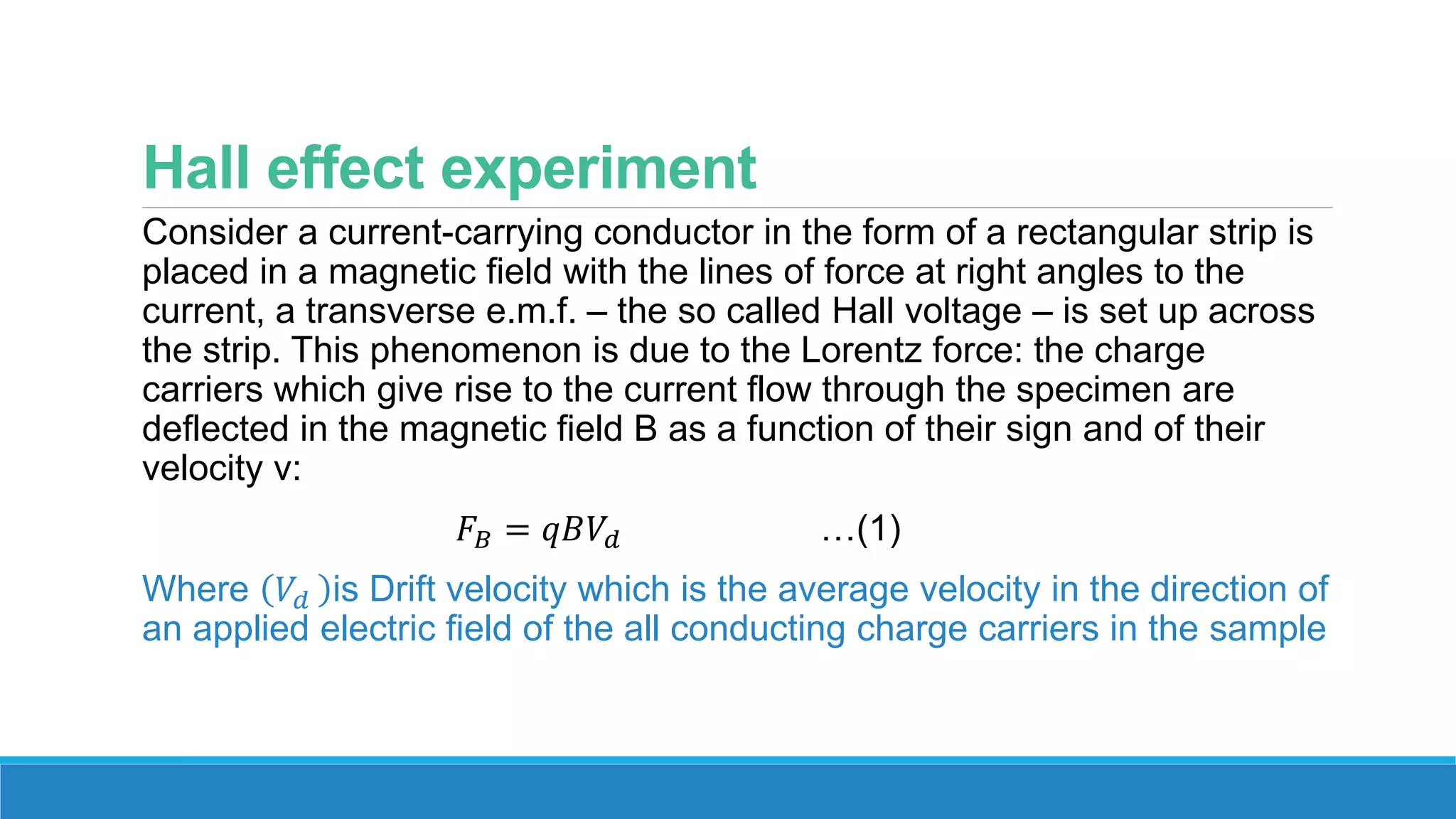 Hall effect experiment
Consider a current-carrying conductor in the form of a rectangular strip is
placed in a magnetic field with the lines of force at right angles to the
current, a transverse e.m.f. – the so called Hall voltage – is set up across
the strip. This phenomenon is due to the Lorentz force: the charge
carriers which give rise to the current flow through the specimen are
deflected in the magnetic field B as a function of their sign and of their
velocity v:
𝐹𝐵 = 𝑞𝐵𝑉𝑑 …(1)
Where 𝑉𝑑 is Drift velocity which is the average velocity in the direction of
an applied electric field of the all conducting charge carriers in the sample
 