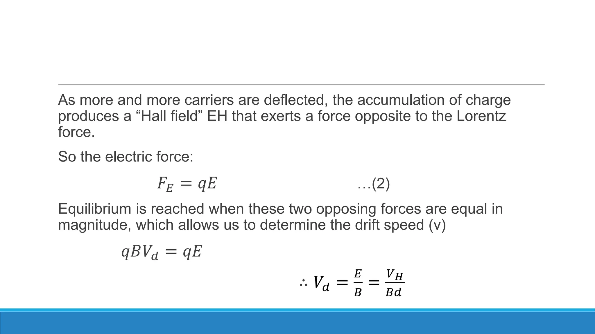 As more and more carriers are deflected, the accumulation of charge
produces a “Hall field” EH that exerts a force opposite to the Lorentz
force.
So the electric force:
𝐹𝐸 = 𝑞𝐸 …(2)
Equilibrium is reached when these two opposing forces are equal in
magnitude, which allows us to determine the drift speed (v)
𝑞𝐵𝑉𝑑 = 𝑞𝐸
∴ 𝑉𝑑 =
𝐸
𝐵
=
𝑉 𝐻
𝐵𝑑
 
