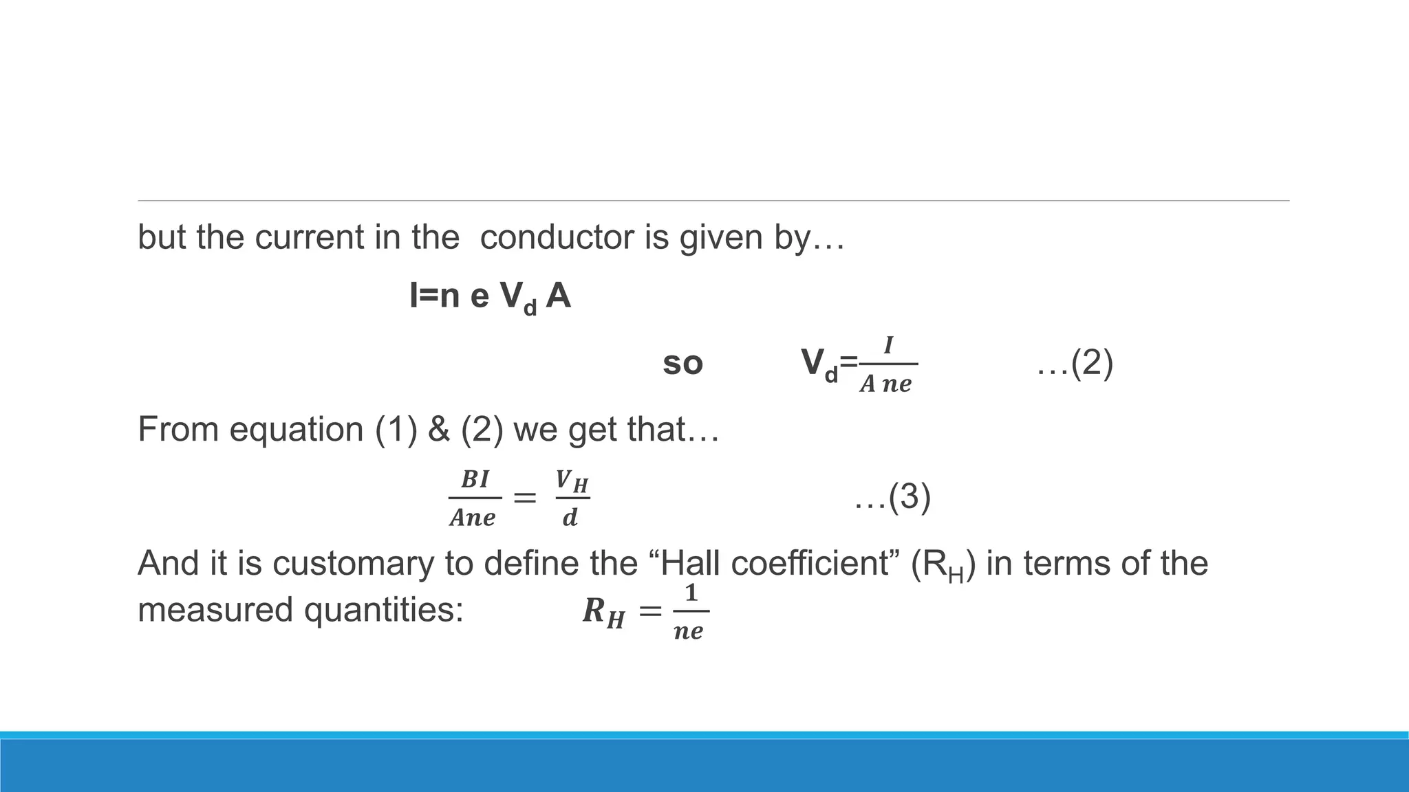 but the current in the conductor is given by…
I=n e Vd A
so Vd=
𝑰
𝑨 𝒏𝒆
…(2)
From equation (1) & (2) we get that…
𝑩𝑰
𝑨𝒏𝒆
=
𝑽 𝑯
𝒅
…(3)
And it is customary to define the “Hall coefficient” (RH) in terms of the
measured quantities: 𝑹 𝑯 =
𝟏
𝒏𝒆
 