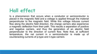 Hall effect
Is a phenomenon that occurs when a conductor or semiconductor is
placed in the magnetic field and a voltage is applied through the material
perpendicular to the magnetic field. While this voltage induces current
flow along the electric field direction, the charge carriers also experience
a magnetic deflection from their path. This results a separation of positive
and negative carriers, and thus the generation of an electric field
perpendicular to the direction of current flow. Note that, at sufficient
temperature, the net current in a semiconductor is made up of
counteracting currents of p-type and n-type carriers
 