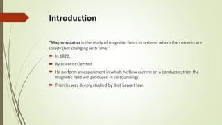 Introduction
“Magnetostatics is the study of magnetic fields in systems where the currents are
steady (not changing with time)”
 In 1820,
 By scientist Oersted.
 He perform an experiment in which he flow current on a conductor, then the
magnetic field will produced in surroundings.
 Then its was deeply studied by Biot Sawart law.
 