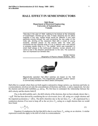 Hall Effect in Semiconductors ( S.O. Kasap, 1990 - 2001)
An e-Booklet
1
HALL EFFECT IN SEMICONDUCTORS
Safa Kasap
Department of Electrical Engineering
University of Saskatchewan
Canada
“One day in the year of 1820, walking to his lecture at the University
of Copenhagen, Oersted got an idea. If static electricity did not affect
magnets in any way, maybe things would be different if one tried
electricity moving through the wire connecting the two poles of the
Volta pile. Arriving at the classroom filled with a crowd of young
students, Oersted placed on the lecture table his Volta pile,
connected the two opposite ends of it by a platinum wire, and placed
a compass needle close to it. The needle, which was supposed to
orient itself always in the north-south direction, turned around and
came to rest in the direction perpendicular to the wire. The audience
was not impressed but Oersted was.”
George Gamow
Biography of Physics (Harper Brothers, 1961)
Magnetically operated Hall effect switches are based on the Hall
effect in semiconductors. This magnetically operated position sensor
is commercially available from Micro Switch (Honeywell).
Hall effect in a sample where there are both negative and positive charge carriers, e.g. electrons and holes in
a semiconductor, involves not only the concentrations of electrons and holes, n and p respectively, but also
the electron and hole drift mobilities, µe and µh. We first have to reinterpret the relationship between the
drift velocity and the electric field, E.
If µe is the drift mobility and ve the drift velocity of the electrons, then we have already shown that ve
= µeE. This has been derived by considering the net electrostatic force, eE, acting on a single electron and
the imparted acceleration a = eE/me. The drift is therefore due to the net force, Fnet = eE, experienced by a
conduction electron. If we were to keep eE as the net force Fnet acting on a single electron then we would
have found
v
e
Fe
e
net=
µ
(1)
Equation (1) emphasizes the fact that drift is due to a net force, Fnet, acting on an electron. A similar
expression would also apply to the drift of a hole in a semiconductor.
 