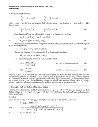 Hall Effect in Semiconductors ( S.O. Kasap, 1990 - 2001)
An e-Booklet
3
so that Equation (4) becomes,
ev
e ev Bhy
h
y hx z
µ
= −E
ev
e ev Bey
e
y ex z
µ
= +E
where vhy and vey are the hole and electron drift velocities along y. Substituting vhx = µhEx and vex = µeEx,
these become
v
Bhy
h
y h x z
µ
µ= −E E
v
Bey
e
y e x z
µ
µ= +E E (5)
From Equation (5) we can substitute for vhy and vey in Equation (3) to obtain
pµhEy − pµh
2
Ex Bz = −nµeEy − nµe
2
ExBz
or Ey(pµh + nµe) = BzEx(pµh
2
− nµe
2
) (6)
We now consider what happens along the x-direction. The total current density is finite and is given
by the usual expression,
Jx = epvhx + envex = (pµh + nµe)eEx (7)
We can use Equation (7) to substitute for Ex in Equation (6), to obtain
eEy(nµe + pµh)2
= BzJx(pµh
2
− nµe
2
)
The Hall coefficient, by definition, is RH = Ey/JxBz so that
R
p n
e p n
H
h e
h e
=
−
+( )
µ µ
µ µ
2 2
2 Hall Effect for ambipolar conduction (8)
or R
p nb
e p nb
H =
−
+( )
2
2 Hall Effect for ambipolar conduction (9)
where b = µe/µh. It is clear that the Hall coefficient depends on both the drift mobility ratio and the
concentrations of holes and electrons. For p > nb2
, RH will be positive and for p < nb2
, it will be negative.
We should note that when only one type of carrier is involved, e.g. electrons only, Jy = 0 requirement means
that Jy = envey = 0, or vey = 0. The drift velocity along y can only be zero, if the net driving force, Fey, along y
is zero. This occurs when the Lorentz force just balances the force due to the built-in field.
1. Example: Hall coefficient of intrinsic silicon
Intrinsic silicon has electron and hole concentrations, n = p = ni =1.5 × 1010
cm-3
, and electron and hole
drift mobilities, µe = 1350 cm2
V-1
s-1
, µh = 450 cm2
V-1
s-1
. Calculate the Hall coefficient and compare it
with a typical metal.
Solution
Given n = p = ni = 1.5 × 1010
cm-3
, µe = 1350 cm2
V-1
s-1
and µh = 450 cm2
V-1
s-1
we have
b = µe/µh = 1350/450 = 3
then, RH =
× − ×
× × + ×[ ]−
( ) ( )( )
( . ) ( ) ( )( )
1 10 1 10 3
1 6 10 1 10 1 10 3
16 16 2
19 16 16 2
m m
C m m
-3 -3
-3 -3
or RH = −208 m3
A-1
s-1
 
