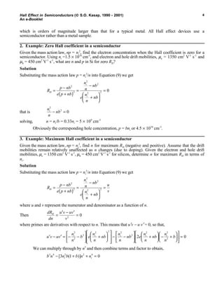 Hall Effect in Semiconductors ( S.O. Kasap, 1990 - 2001)
An e-Booklet
4
which is orders of magnitude larger than that for a typical metal. All Hall effect devices use a
semiconductor rather than a metal sample.
2. Example: Zero Hall coefficient in a semiconductor
Given the mass action law, np = ni
2
, find the electron concentration when the Hall coefficient is zero for a
semiconductor. Using ni =1.5 × 1010
cm-3
, and electron and hole drift mobilities, µe = 1350 cm2
V-1
s-1
and
µh = 450 cm2
V-1
s-1
, what are n and p in Si for zero RH?
Solution
Substituting the mass action law p = ni
2
/n into Equation (9) we get
R
p nb
e p nb
n
n
nb
e
n
n
nb
H
i
i
=
−
+( )
=
−
+






=
2
2
2
2
2 2 0
that is
n
n
nbi
2
2
0− =
solving, n = ni/b = 0.33ni = 5 × 109
cm-3
Obviously the corresponding hole concentration, p = bni or 4.5 × 1010
cm-3
.
3. Example: Maximum Hall coefficient in a semiconductor
Given the mass action law, np = ni
2
, find n for maximum RH (negative and positive). Assume that the drift
mobilities remain relatively unaffected as n changes (due to doping). Given the electron and hole drift
mobilities, µe = 1350 cm2
V-1
s-1
, µh = 450 cm2
V-1
s-1
for silicon, determine n for maximum RH in terms of
ni.
Solution
Substituting the mass action law p = ni
2
/n into Equation (9) we get
R
p nb
e p nb
n
n
nb
e
n
n
nb
u
v
H
i
i
=
−
+( )
=
−
+






=
2
2
2
2
2 2
where u and v represent the numerator and denominator as a function of n.
Then
dR
dn
u v uv
v
H
=
′ − ′
=2
0
where primes are derivatives with respect to n. This means that u′v − u v′ = 0, so that,
′ − ′ = − −





 +














− −





 +





 − +











 =u v uv
n
n
b e
n
n
nb
n
n
nb e
n
n
nb
n
n
bi i i i i
2
2
2
2 2 2
2
2 2
2
2 0
We can multiply through by n3
and then combine terms and factor to obtain,
b n n b b n ni i
3 4 2 2 4
3 1 0− + + =[ ( )]
 