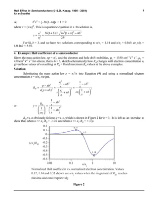 Hall Effect in Semiconductors ( S.O. Kasap, 1990 - 2001)
An e-Booklet
5
or, b3
x2
+ [−3b(1−b)]x + 1 = 0
where x = (n/ni)2
. This is a quadratic equation in x. Its solution is,
x
n
n
b b b b b
bi
= =
+( ) ± +( ) −2
2
2 2 3
3
3 1 9 1 4
2
For Si, b = 3, and we have two solutions corresponding to n/ni = 1.14 and n/ni = 0.169, or p/ni =
1/0.169 = 5.92.
4. Example: Hall coefficient of a semiconductor
Given the mass action law, np = ni
2
, and the electron and hole drift mobilities, µe = 1350 cm2
V-1
s-1
, µh =
450 cm2
V-1
s-1
for silicon, that is b = 3, sketch schematically how RH changes with electron concentration n,
given those values of n resulting in RH = 0 and maximum RH values in the above examples.
Solution
Substituting the mass action law p = ni
2
/n into Equation (9) and using a normalized electron
concentration x = n/ni, we get,
R
p nb
e p nb
n
n
nb
e
n
n
nb
x
xb
en
x
xb
H
i
i
i
=
−
+( )
=
−
+






=
−
+



2
2
2
2
2 2
2
2
1
1
or y
R
en
x
xb
x
xb
H
i
=






=
−
+



1
1
1
2
2
RH vs. n obviously follows y vs. x, which is shown in Figure 2 for b = 3. It is left as an exercise to
show that, when n >> ni, RH = −1/en and when n << ni, RH = +1/ep.
Normalized Hall coefficient vs. normalized electron concentration. Values
0.17, 1.14 and 0.33 shown are n/n
i
values when the magnitude of RH
reaches
maxima and zero respectively.
-0.6
-0.5
-0.4
-0.3
-0.2
-0.1
0
0.1
0.2
0.01 0.1 1 10n/ni
(eni)RH
1.14
0.17
1/3
Figure 2
 