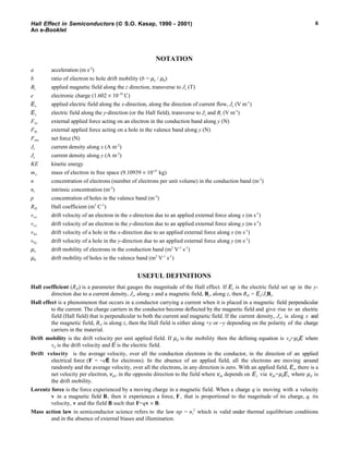 Hall Effect in Semiconductors ( S.O. Kasap, 1990 - 2001)
An e-Booklet
6
NOTATION
a acceleration (m s-2
)
b ratio of electron to hole drift mobility (b = µe / µh)
Bz applied magnetic field along the z direction, transverse to Jx (T)
e electronic charge (1.602 × 10-19
C)
Ex applied electric field along the x-direction, along the direction of current flow, Jx (V m-1
)
Ey electric field along the y-direction (or the Hall field), transverse to Jx and Bz (V m-1
)
Fey external applied force acting on an electron in the conduction band along y (N)
Fhy external applied force acting on a hole in the valence band along y (N)
Fnet net force (N)
Jx current density along x (A m-2
)
Jy current density along y (A m-2
)
KE kinetic energy
me mass of electron in free space (9.10939 × 10-31
kg)
n concentration of electrons (number of electrons per unit volume) in the conduction band (m-3
)
ni intrinsic concentration (m-3
)
p concentration of holes in the valence band (m-3
)
RH Hall coefficient (m3
C-1
)
vex drift velocity of an electron in the x-direction due to an applied external force along x (m s-1
)
vey drift velocity of an electron in the y-direction due to an applied external force along y (m s-1
)
vhx drift velocity of a hole in the x-direction due to an applied external force along x (m s-1
)
vhy drift velocity of a hole in the y-direction due to an applied external force along y (m s-1
)
µe drift mobility of electrons in the conduction band (m2
V-1
s-1
)
µh drift mobility of holes in the valence band (m2
V-1
s-1
)
USEFUL DEFINITIONS
Hall coefficient (RH) is a parameter that gauges the magnitude of the Hall effect. If Ey is the electric field set up in the y-
direction due to a current density, Jx, along x and a magnetic field, Bz, along z, then RH = Ey/JxBz.
Hall effect is a phenomenon that occurs in a conductor carrying a current when it is placed in a magnetic field perpendicular
to the current. The charge carriers in the conductor become deflected by the magnetic field and give rise to an electric
field (Hall field) that is perpendicular to both the current and magnetic field. If the current density, Jx, is along x and
the magnetic field, Bz, is along z, then the Hall field is either along +y or −y depending on the polarity of the charge
carriers in the material.
Drift mobility is the drift velocity per unit applied field. If µd is the mobility then the defining equation is vd=µdE where
vd is the drift velocity and E is the electric field.
Drift velocity is the average velocity, over all the conduction electrons in the conductor, in the direction of an applied
electrical force (F = −eE for electrons). In the absence of an applied field, all the electrons are moving around
randomly and the average velocity, over all the electrons, in any direction is zero. With an applied field, Ex, there is a
net velocity per electron, vdx, in the opposite direction to the field where vdx depends on Ex via vdx=µdEx where µd is
the drift mobility.
Lorentz force is the force experienced by a moving charge in a magnetic field. When a charge q is moving with a velocity
v in a magnetic field B, then it experiences a force, F, that is proportional to the magnitude of its charge, q, its
velocity, v and the field B such that F=qv × B.
Mass action law in semiconductor science refers to the law np = ni
2
which is valid under thermal equilibrium conditions
and in the absence of external biases and illumination.
 