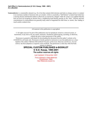 Hall Effect in Semiconductors ( S.O. Kasap, 1990 - 2001)
An e-Booklet
7
Semiconductor is a nonmetallic element (e.g. Si or Ge) that contains both electrons and holes as charge carriers in contrast
to an enormous number of electrons only as in metals. A hole is essentially a "half-broken" covalent bond which has
a missing electron and therefore behaves effectively as if positively charged. Under the action of an applied field the
hole can move by accepting an electron from a neighboring bond thereby passing on the "hole". Electron and hole
concentrations in a semiconductor are generally many orders of magnitude less than those in metals, thus leading to
much smaller conductivities.
All material in this publication is copyrighted.
© All rights reserved. No part of this publication may be reproduced, stored in a retrieval system, or
transmitted, in any form or by any means, electronic, mechanical, photocopying, recording, or otherwise,
without the prior written permission of the author.
Permission is granted to individuals for downloading this document from the author’s website or his
CD-ROM for self-study only. Permission is hereby granted to instructors to use this publication as a class-
handout if the author’s McGraw-Hill textbook Principles of Electronic Materials and Devices, Second
Edition, has been adopted as a requisite course textbook. The permission is valid only while the book
remains in adoption.
SPECIAL CUSTOM PUBLISHED e-BOOKLET
 S.O. Kasap, 1990-2001
The author reserves all rights
Last Updated: 6 November 2001
First published in Web-Materials
(Established 1996)
http://Materials.Usask.Ca
 