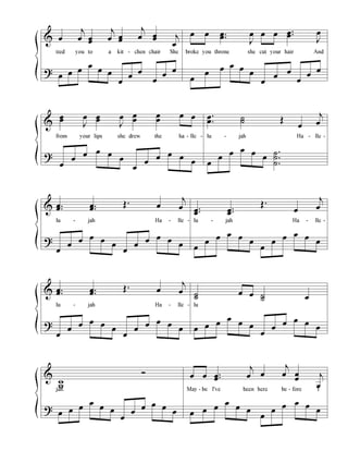 &
?
œ
j
œ œœ
j
œ œœ
j
œ œœ j
œ
tied you to a kit - chen chair She
œ œ œ
œ
œ œ
œ
œ
œ
œ
œ
œ
œ œ ..œœ
J
œ œ œ ..œœ
J
œ
broke you throne she cut your hair And
œ
œ
œ œ œ
œ
œ
œ
œ
œ
œ
œ
&
?
œœ
J
œ œœ
J
œ œ
œ
œ
œ
œ œ
from your lips she drew the ha - lle -
œ
œ
œ œ œ
œ
œ
œ
œ œ œ
œ
.
.
œ
œ ˙˙ Œ
œ
j
œ
lu - jah Ha - lle -
œ
œ
œ œ œ
œ
.
.
.
˙
˙
˙
&
?
..œœ ..œœ
Œ. œ
j
œ
lu - jah Ha - lle -
œ
œ
œ œ œ
œ
œ
œ
œ œ œ
œ
..œœ
..œœ
Œ.
œ
j
œ
lu - jah Ha - lle -
œ
œ
œ œ œ
œ
œ
œ
œ œ œ
œ
&
?
..œœ ..œœ
Œ. œ
j
œ
lu - jah Ha - lle -
œ
œ
œ œ œ
œ
œ
œ
œ œ œ
œ
˙˙
œ œ ˙˙ œ
lu
œ œ œ
œ
œ œ
œ
œ
œ œ œ
œ
&
?
w
w
Ó
jah.
œ œ œ
œ
œ œ
œ
œ
œ œ œ
œ
œ œ ..œœ
j
œ œ
j
œ œ
œ j
œ
May - be I've been here be - fore I
œ œ œ
œ
œ œ
œ
œ
œ œ œ
œ
 