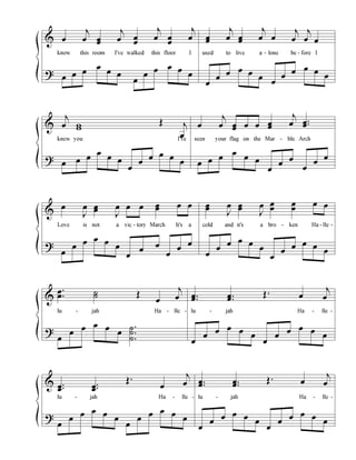 &
?
œ
j
œ œœ
j
œ œ
œ
j
œ œ
œ
j
œ
know this room I've walked this floor I
œ œ œ
œ
œ œ
œ
œ
œ œ œ
œ
œœ
j
œ œœ
j
œ œ
j
œ
j
œ œ
used to live a - lone be - fore I
œ
œ
œ œ œ
œ
œ
œ
œ œ œ
œ
&
?
j
œ ww
Œ j
œ
knew you I've
œ œ œ
œ
œ œ
œ
œ
œ œ œ
œ
œ
j
œ œœ œ œ œœ
j
œ ..œœ
seen your flag on the Mar - ble Arch
œ œ œ
œ
œ œ
œ
œ
œ
œ
œ
œ
&
?
œ
J
œ œœ
J
œ œ œ œœ œ œ
Love is not a vic - tory March It's a
œ
œ
œ œ œ
œ
œ
œ
œ
œ
œ
œ
œœ
J
œ œœ
J
œ œ
œ
œ
œ
œ œ
cold and it's a bro - ken Ha - lle -
œ
œ
œ œ œ
œ
œ
œ
œ œ œ
œ
&
?
.
.
œ
œ ˙˙ Œ
œ
j
œ
lu - jah Ha - lle -
œ
œ
œ œ œ
œ
.
.
.
˙
˙
˙
..œœ ..œœ
Œ . œ
j
œ
lu - jah Ha - lle -
œ
œ
œ œ œ
œ
œ
œ
œ œ œ
œ
&
?
..œœ
..œœ
Œ.
œ
j
œ
lu - jah Ha - lle -
œ
œ
œ œ œ
œ
œ
œ
œ œ œ
œ
..œœ ..œœ
Œ. œ
j
œ
lu - jah Ha - lle -
œ
œ
œ œ œ
œ
œ
œ
œ œ œ
œ
 