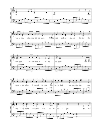 &
?
˙˙
œ œ ˙˙ œ
lu
œ œ œ
œ
œ œ
œ
œ
œ œ œ
œ
w
w
Œ ‰ j
œ
jah. There
œ œ œ
œ
œ œ
œ
œ
œ œ œ
œ
&
?
œ œ œœ œ œ œ œ ..œ
œ j
œ
was a time when you let me know What's
œ œ œ
œ
œ œ
œ
œ
œ œ œ
œ
œ
j
œ œœ
j
œ œ
œ
j
œ œ
œ
j
œ
real and go - ing on be - low But
œ œ œ
œ
œ œ
œ
œ
œ œ œ
œ
&
?
j
œœ .œ œ œ
j
œ œ
j
œ œ
now you ne - ver show it to me
œ
œ
œ œ œ
œ
œ
œ
œ œ œ
œ
j
œ ww
‰
œ œ
do you? And re -
œ œ œ
œ
œ œ
œ
œ
œ œ œ
œ
&
?
œ
j
œ œœ
j
œ œœ
j
œ œœ j
œ
mem - ber when I moved in you The
œ œ œ
œ
œ œ
œ
œ
œ
œ
œ
œ
œ œ ..œœ
J
œ œ œ ..œœ
J
œ
ho - ly dark was mo - ving too And
œ
œ
œ œ œ
œ
œ
œ
œ
œ
œ
œ
&
?
œœ
J
œ œœ
J
œ œ
œ
œ
œ
œ œ
eve - ry breath we drew was ha - lle -
œ
œ
œ œ œ
œ
œ
œ
œ œ œ
œ
.
.
œ
œ ˙˙ Œ
œ
j
œ
lu - jah Ha - lle -
œ
œ
œ œ œ
œ
.
.
.
˙
˙
˙
 