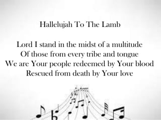 Hallelujah To The Lamb

Lord I stand in the midst of a multitude
Of those from every tribe and tongue
We are Your people redeemed by Your blood
Rescued from death by Your love

 