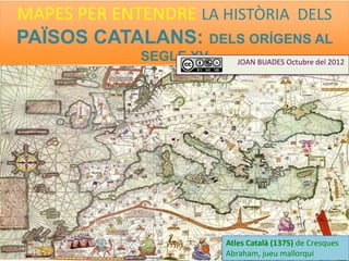 MAPES PER ENTENDRE LA HISTÒRIA DELS
PAÏSOS CATALANS: DELS ORÍGENS AL
SEGLE XV
JOAN BUADES Octubre del 2012
Atles Català (1375) de Cresques
Abraham, jueu mallorquí
 