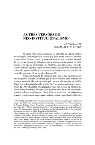 AS TRÊS VERSÕES DO
NEO-INSTITUCIONALISMO*
PETER A. HALL
ROSEMARY C. R. TAYLOR
O termo “neo-institucionalismo” é utilizado na ciência política
para designar uma perspectiva teórica que atrai muita atenção e também
certas críticas. Reina, contudo, grande confusão no que concerne ao sentido preciso do termo, às diferenças que o distinguem de outros procedimentos, e ao tipo de esperanças e de problemas que ele suscita. Pretendese aqui fornecer algumas respostas provisórias a essa questão mediante um
exame de alguns trabalhos representativos dessa escola na sua fase de
expansão, nos anos 80 até meados dos anos 90.
Uma grande parte da confusão que cerca o neo-institucionalismo desaparece quando se admite que ele não constitui uma corrente de
pensamento unificada. Ao contrário, pelo menos três métodos de análise
diferentes, todos reivindicando o título de “neo-institucionalismo”, apareceram de 1980 em diante. Designaremos essas três escolas de pensamento
como institucionalismo histórico, institucionalismo da escolha racional e
institucionalismo sociológico1. Esses diferentes métodos desenvolveramse como reação contra as perspectivas behavioristas, que foram influentes
* “Political Science and the three New Institutionalisms”. Publicado originalmente em Political
Studies, dec. 1996. Uma primeira versão foi apresentada pelos autores em 1994, no congresso
da American Political Science Association e numa reunião no mesmo ano na Universidade de
Maryland, sobre “What is Institutionalismo Now?”. Os autores agradecem o apoio do Stanford
Center for Organizations Research e do Center for the Advanced Study in the Behavioral
Sciences da mesma universidade. Tradução de Gabriel Cohn.
1 Em princípio seria possível identificar uma quarta escola, o “neo-institucionalismo” em
Economia. No entanto, ele teria muito em comum com o institucionalismo da escolha
racional, razão pela qual o tratamos na mesma rubrica no espaço deste artigo. Uma análise
mais extensa poderia observar que o IER insiste de preferência na interação estratégica, ao
passo que o neo-institucionalismo em Economia privilegia os direitos de propriedade, as rendas e os mecanismos de seleção competitiva. Veja-se T. Eggertsson. Economic Behavior and
Institutions. Cambridge University Press, 1990, e L. Putterman (ed) The Economic Nature of
the Firm. Cambridge University Press, 1986.

 