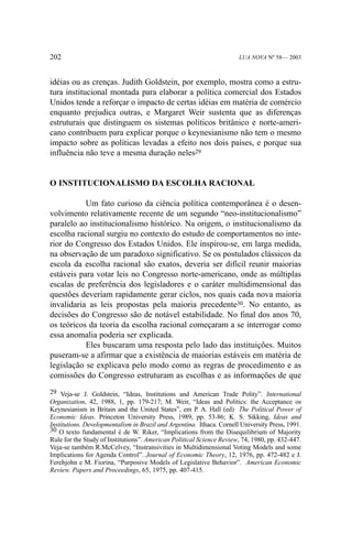202

LUA NOVA Nº 58— 2003

idéias ou as crenças. Judith Goldstein, por exemplo, mostra como a estrutura institucional montada para elaborar a política comercial dos Estados
Unidos tende a reforçar o impacto de certas idéias em matéria de comércio
enquanto prejudica outras, e Margaret Weir sustenta que as diferenças
estruturais que distinguem os sistemas políticos britânico e norte-americano contribuem para explicar porque o keynesianismo não tem o mesmo
impacto sobre as políticas levadas a efeito nos dois países, e porque sua
influência não teve a mesma duração neles29

O INSTITUCIONALISMO DA ESCOLHA RACIONAL
Um fato curioso da ciência política contemporânea é o desenvolvimento relativamente recente de um segundo “neo-institucionalismo”
paralelo ao institucionalismo histórico. Na origem, o institucionalismo da
escolha racional surgiu no contexto do estudo de comportamentos no interior do Congresso dos Estados Unidos. Ele inspirou-se, em larga medida,
na observação de um paradoxo significativo. Se os postulados clássicos da
escola da escolha racional são exatos, deveria ser difícil reunir maiorias
estáveis para votar leis no Congresso norte-americano, onde as múltiplas
escalas de preferência dos legisladores e o caráter multidimensional das
questões deveriam rapidamente gerar ciclos, nos quais cada nova maioria
invalidaria as leis propostas pela maioria precedente30. No entanto, as
decisões do Congresso são de notável estabilidade. No final dos anos 70,
os teóricos da teoria da escolha racional começaram a se interrogar como
essa anomalia poderia ser explicada.
Eles buscaram uma resposta pelo lado das instituições. Muitos
puseram-se a afirmar que a existência de maiorias estáveis em matéria de
legislação se explicava pelo modo como as regras de procedimento e as
comissões do Congresso estruturam as escolhas e as informações de que
29 Veja-se J. Goldstein, “Ideas, Institutions and American Trade Polity”. International
Organization, 42, 1988, 1, pp. 179-217; M. Weir, “Ideas and Politics: the Acceptance os
Keynesianism in Britain and the United States”, em P. A. Hall (ed) The Political Power of
Economic Ideas. Princeton University Press, 1989, pp. 53-86; K. S. Sikking, Ideas and
Institutions. Developmentalism in Brazil and Argentina. Ithaca. Cornell University Press, 1991.
30 O texto fundamental é de W. Riker, “Implications from the Disequilibrium of Majority
Rule for the Study of Institutions”. American Political Science Review, 74, 1980, pp. 432-447.
Veja-se também R.McCelvey, “Instransivities in Multidimensional Voting Models and some
Implications for Agenda Control”. Journal of Economic Theory, 12, 1976, pp. 472-482 e J.
Ferehjohn e M. Fiorina, “Purposive Models of Legislative Behavior”. American Economic
Review. Papers and Proceedings, 65, 1975, pp. 407-415.

 