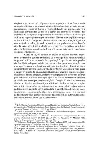 NEO-INSTITUCIONALISMO

203

dispõem seus membros31. Algumas dessas regras permitem fixar a pauta
de modo a limitar o surgimento de decisões submetidas ao voto dos representantes. Outras atribuem a responsabilidade das questões-chave a
comissões estruturadas de modo a servir aos interesses eleitorais dos
membros do Congresso, ou produzem mecanismos de adoção de leis que
facilitam a negociação entre parlamentares. No conjunto, explicava-se que
as instituições do Congresso diminuem os custos de transação ligados à
conclusão de acordos, de modo a propiciar aos parlamentares os benefícios da troca, permitindo a adoção de leis estáveis. Na prática, as instituições resolvem uma grande parte dos problemas de ação coletiva enfrentados pelos legisladores32.
Como se vê, os teóricos da escola da escolha racional importaram de maneira fecunda no domínio da ciência política recursos teóricos
emprestados à “nova economia da organização”, que insiste na importância dos direitos de propriedade, das rendas e dos custos de transação para
o desenvolvimento e o funcionamento das instituições33. Uma tese particularmente influente foi a desenvolvida por Oliver Williamson, para quem
o desenvolvimento de uma dada instituição, por exemplo os aspectos organizacionais de uma empresa, podem ser compreendidos como um esforço
para reduzir os custos de transação ligados ao fato de empreender a mesma
atividade sem passar por essa instituição34 . Douglas C. North aplicou teses
similares à história das instituições políticas35 Enfim, as teorias da ação,
que se interessam pelos mecanismos institucionais pelos quais principais
podem exercer controle sobre a atividade e a obediência de seus agentes,
revelaram-se extremamente úteis para compreender como o Congresso
pode estruturar suas comissões ou suas relações com as autoridades administrativas independentes que supervisiona36.
31 K. A. Shepsle, “Institutional Equilibrium and Equilibrium Institutions”, citado [nota 16] e,
do mesmo autor, “Studying Institutions. Some Lessons from the Rational Choice Approach”.
Journal of Theoretical Politics, 1, 1989, 2, pp. 131-147.
32 Veja-se B. Weingast e W. Marshall, “The Industrial Organization of Congress”. Journal of
Political Economy, 96, 1988, 1, pp. 132-163.
33 Dois artigos fundamentais são: T. Moe, “The New Economics of Organization”. American
Journal of Political Science, 28, 1984, pp. 739-777; B. Weingast e W. Marshall, “The
Industrial Organization of Congress”, citado [nota 32].
34 º Williamson. Markets and Hierarchies. New York. Free Press, 1975, e, do mesmo autor, The
Economic Institutions of Capitalism. New York, Free Press, 1985.
35 D. C. North e P. Thomas. The Rise of the Western World. Cambridge University Press, 1973.
36 P. Milgrom e J. Roberts. Economics, Organization and Management. New York, PrenticeHall, 1992; J. W. Pratt e R. Zeckhauser. Principals and Agents. Boston, Harvard Business
School Press, 1991.

 