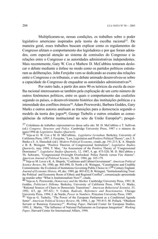204

LUA NOVA Nº 58— 2003

Multiplicaram-se, nessas condições, os trabalhos sobre o poder
legislativo americano inspirados pela teoria da escolha racional37. De
maneira geral, esses trabalhos buscam explicar como os regulamentos do
Congresso afetam o comportamento dos legisladores e por que foram adotados, com especial atenção ao sistema de comissões do Congresso e às
relações entre o Congresso e as autoridades administrativas independentes.
Mais recentemente, Gary W. Cox e Mathew D. McCubbins tentaram deslocar o debate mediante a ênfase no modo como os partidos políticos estruturam as deliberações. John Ferejohn vem-se dedicando ao exame das relações
entre o Congresso e os tribunais, e um debate animado desenvolveu-se sobre
a capacidade do Congresso de enquadrar as autoridades administrativas38.
Por outro lado, a partir dos anos 90 os teóricos da escola da escolha racional interessaram-se também pela explicação de um certo número de
outros fenômenos políticos, entre os quais o comportamento das coalizões
segundo os países, o desenvolvimento histórico das instituições políticas e a
intensidade dos conflitos étnicos39. Adam Przeworski, Barbara Geddes, Gary
Marks e outros autores analisam as transições para a democracia segundo o
modelo da teoria dos jogos40; George Tsebelis e outros estudam as conseqüências da reforma institucional no seio da União Européia41; pesqui37 Coletâneas de trabalhos representativos dessa safra são: M. D. McCubbins e T. Sullivan
(ed.) Congress: Structure and Policy. Cambridge University Press, 1987 e o número de
maio/1994 de Legislative Studies Quarterly.
38 Veja-se G. W. Cox e M. D. McCubbins, Legislative Leviathan. Berkeley, University of
California Press, 1987; J. Ferejohn, “Law, Legislation and Positive Political Theory”, em J. S.
Banks e E. A. Hanushek (ed.) Modern Political Economy, citado, pp. 191-215; K. A. Shepsle
e B. R. Weingast. “Positive Theories of Congressional Institutions”, Legislative Studies
Quarterly, may 1994; T. Moe, “An Assessment of the Positive Theory of ‘Congressional
Dominance’”. Legislative Studies Quarterly, 12, 1987, 4, pp. 475-520; M. D. McCubbins e
Th. Schwartz, “Congressional Oversight Overlooked. Police Patrols versus Fire Alarms”.
American Journal of Political Science, 28, feb. 1984, pp. 165-179.
39 Veja-se M. Laver e K. A. Shepsle, “Coalitions and Cabinet Government”. American Political
Science Review, 84, 1990, pp. 843-890; D. North e B. Weingast, “Constitutions and Credible
Commitments: the Evolution of Institutions Governing Public Choice in 17th Century England.
Journal of Economic History, 49, dec. 1989, pp. 803-832; B. Weingast, “Institutionalizing Trust:
the Political and Economic Roots of Ethnic and Regional Conflict”, comunicação apresentada
na reunião sobre “What is Institutionalism Now?”, citada.
40 Veja-se A. Przeworski, Democracy and the Market. Cambridge University Press, 1991; B.
Geddes, Politician’s Dillema. Berkeley, University of California Press, 1994; G. Marks,
“Rational Sources of Chaos in Democratic Transitions”. American Behavioral Scientist, 33,
1992, 4/5, pp. 397-421; Y. Cohen, Radicals, Reformers and Reactionaries. Chicago
University Press, 1994; J. de Nardo, Power in Numbers. Princeton University Press, 1985.
41 Veja-se G. Tsebelis, “The Power of the European Parliament as a Conditional Agenda
Setter”. American Political Science Review, 88, 1994, 1, pp. 795-815; M. Pollack, “Obedient
Servant or Runaway Eurocracy?”. Working Paper, Harvard Center for European Studies,
1995; L. Martin, “The Influence of National Parliaments on European Integration”. Working
Paper, Harvard Center for International Affairs, 1994.

 