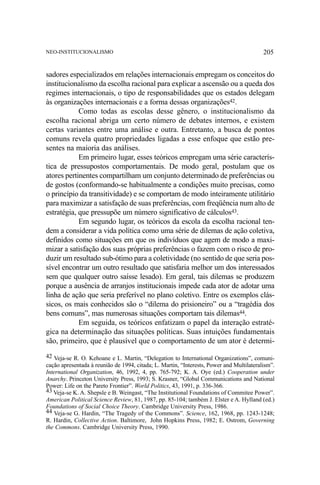 NEO-INSTITUCIONALISMO

205

sadores especializados em relações internacionais empregam os conceitos do
institucionalismo da escolha racional para explicar a ascensão ou a queda dos
regimes internacionais, o tipo de responsabilidades que os estados delegam
às organizações internacionais e a forma dessas organizações42.
Como todas as escolas desse gênero, o institucionalismo da
escolha racional abriga um certo número de debates internos, e existem
certas variantes entre uma análise e outra. Entretanto, a busca de pontos
comuns revela quatro propriedades ligadas a esse enfoque que estão presentes na maioria das análises.
Em primeiro lugar, esses teóricos empregam uma série característica de pressupostos comportamentais. De modo geral, postulam que os
atores pertinentes compartilham um conjunto determinado de preferências ou
de gostos (conformando-se habitualmente a condições muito precisas, como
o princípio da transitividade) e se comportam de modo inteiramente utilitário
para maximizar a satisfação de suas preferências, com freqüência num alto de
estratégia, que pressupõe um número significativo de cálculos43.
Em segundo lugar, os teóricos da escola da escolha racional tendem a considerar a vida política como uma série de dilemas de ação coletiva,
definidos como situações em que os indivíduos que agem de modo a maximizar a satisfação dos suas próprias preferências o fazem com o risco de produzir um resultado sub-ótimo para a coletividade (no sentido de que seria possível encontrar um outro resultado que satisfaria melhor um dos interessados
sem que qualquer outro saísse lesado). Em geral, tais dilemas se produzem
porque a ausência de arranjos institucionais impede cada ator de adotar uma
linha de ação que seria preferível no plano coletivo. Entre os exemplos clássicos, os mais conhecidos são o “dilema do prisioneiro” ou a “tragédia dos
bens comuns”, mas numerosas situações comportam tais dilemas44.
Em seguida, os teóricos enfatizam o papel da interação estratégica na determinação das situações políticas. Suas intuições fundamentais
são, primeiro, que é plausível que o comportamento de um ator é determi42 Veja-se R. O. Kehoane e L. Martin, “Delegation to International Organizations”, comunicação apresentada à reunião de 1994, citada; L. Martin, “Interests, Power and Multilateralism”.
International Organization, 46, 1992, 4, pp. 765-792; K. A. Oye (ed.) Cooperation under
Anarchy. Princeton University Press, 1993; S. Krasner, “Global Communications and National
Power: Life on the Pareto Frontier”. World Politics, 43, 1991, p. 336-366.
43 Veja-se K. A. Shepsle e B. Weingast, “The Institutional Foundations of Commitee Power”.
American Political Science Review, 81, 1987, pp. 85-104; também J. Elster e A. Hylland (ed.)
Foundations of Social Choice Theory. Cambridge University Press, 1986.
44 Veja-se G. Hardin, “The Tragedy of the Commons”. Science, 162, 1968, pp. 1243-1248;
R. Hardin, Collective Action. Baltimore, John Hopkins Press, 1982; E. Ostrom, Governing
the Commons. Cambridge University Press, 1990.

 