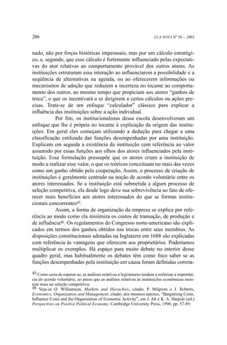 206

LUA NOVA Nº 58— 2003

nado, não por forças históricas impessoais, mas por um cálculo estratégico, e, segundo, que esse cálculo é fortemente influenciado pelas expectativas do ator relativas ao comportamento provável dos outros atores. As
instituições estruturam essa interação ao influenciarem a possibilidade e a
seqüência de alternativas na agenda, ou ao oferecerem informações ou
mecanismos de adoção que reduzem a incerteza no tocante ao comportamento dos outros, ao mesmo tempo que propiciam aos atores “ganhos de
troca”, o que os incentivará a se dirigirem a certos cálculos ou ações precisas. Trata-se de um enfoque “calculador” clássico para explicar a
influência das instituições sobre a ação individual.
Por fim, os institucionalistas dessa escola desenvolveram um
enfoque que lhe é própria no tocante à explicação da origem das instituições. Em geral eles começam utilizando a dedução para chegar a uma
classificação estilizada das funções desempenhadas por uma instituição.
Explicam em seguida a existência da instituição com referência ao valor
assumido por essas funções aos olhos dos atores influenciados pela instituição. Essa formulação pressupõe que os atores criam a instituição de
modo a realizar esse valor, o que os teóricos conceituam no mais das vezes
como um ganho obtido pela cooperação. Assim, o processo de criação de
instituições é geralmente centrado na noção de acordo voluntário entre os
atores interessados. Se a instituição está submetida a algum processo de
seleção competitiva, ela desde logo deve sua sobrevivência ao fato de oferecer mais benefícios aos atores interessados do que as formas institucionais concorrentes45.
Assim, a forma de organização da empresa se explica por referência ao modo como ela minimiza os custos de transação, de produção e
de influência46. Os regulamentos do Congresso norte-americano são explicados em termos dos ganhos obtidos nas trocas entre seus membros. As
disposições constitucionais adotadas na Inglaterra em 1688 são explicadas
com referência às vantagens que oferecem aos proprietários. Poderíamos
multiplicar os exemplos. Há espaço para muito debate no interior desse
quadro geral, mas habitualmente os debates têm como foco saber se as
funções desempenhadas pela instituição em causa foram definidas correta45 Como seria de esperar-se, as análises relativas a legislaturas tendem a enfatizar a importância do acordo voluntário, ao passo que as análises relativas às instituições econômicas insistem mais na seleção competitiva.
46 Veja-se O. Williamson, Markets and Hierachies, citado; P. Milgrom e J. Roberts,
Economics, Organization and Management, citado; dos mesmos autores, “Bargaining Costs,
Influence Costs and the Organization of Economic Activity”, em J. Alt e K. A. Shepsle (ed.)
Perspectives on Positive Political Economy. Cambridge University Press, 1990, pp. 57-89.

 