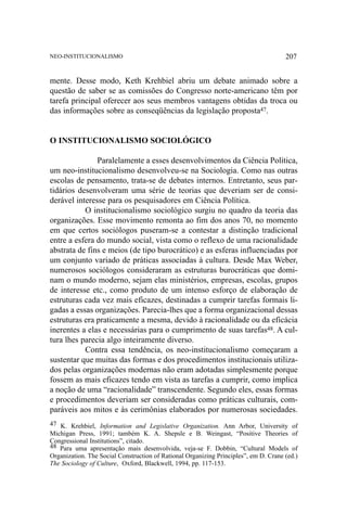 NEO-INSTITUCIONALISMO

207

mente. Desse modo, Keth Krehbiel abriu um debate animado sobre a
questão de saber se as comissões do Congresso norte-americano têm por
tarefa principal oferecer aos seus membros vantagens obtidas da troca ou
das informações sobre as conseqüências da legislação proposta47.

O INSTITUCIONALISMO SOCIOLÓGICO
Paralelamente a esses desenvolvimentos da Ciência Política,
um neo-institucionalismo desenvolveu-se na Sociologia. Como nas outras
escolas de pensamento, trata-se de debates internos. Entretanto, seus partidários desenvolveram uma série de teorias que deveriam ser de considerável interesse para os pesquisadores em Ciência Política.
O institucionalismo sociológico surgiu no quadro da teoria das
organizações. Esse movimento remonta ao fim dos anos 70, no momento
em que certos sociólogos puseram-se a contestar a distinção tradicional
entre a esfera do mundo social, vista como o reflexo de uma racionalidade
abstrata de fins e meios (de tipo burocrático) e as esferas influenciadas por
um conjunto variado de práticas associadas à cultura. Desde Max Weber,
numerosos sociólogos consideraram as estruturas burocráticas que dominam o mundo moderno, sejam elas ministérios, empresas, escolas, grupos
de interesse etc., como produto de um intenso esforço de elaboração de
estruturas cada vez mais eficazes, destinadas a cumprir tarefas formais ligadas a essas organizações. Parecia-lhes que a forma organizacional dessas
estruturas era praticamente a mesma, devido à racionalidade ou da eficácia
inerentes a elas e necessárias para o cumprimento de suas tarefas48. A cultura lhes parecia algo inteiramente diverso.
Contra essa tendência, os neo-institucionalismo começaram a
sustentar que muitas das formas e dos procedimentos institucionais utilizados pelas organizações modernas não eram adotadas simplesmente porque
fossem as mais eficazes tendo em vista as tarefas a cumprir, como implica
a noção de uma “racionalidade” transcendente. Segundo eles, essas formas
e procedimentos deveriam ser consideradas como práticas culturais, comparáveis aos mitos e às cerimônias elaborados por numerosas sociedades.
47 K. Krehbiel, Information and Legislative Organization. Ann Arbor, University of
Michigan Press, 1991; também K. A. Shepsle e B. Weingast, “Positive Theories of
Congressional Institutions”, citado.
48 Para uma apresentação mais desenvolvida, veja-se F. Dobbin, “Cultural Models of
Organization. The Social Construction of Rational Organizing Principles”, em D. Crane (ed.)
The Sociology of Culture, Oxford, Blackwell, 1994, pp. 117-153.

 