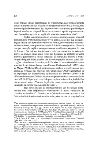 208

LUA NOVA Nº 58— 2003

Essas práticas seriam incorporadas às organizações, não necessariamente
porque aumentassem sua eficácia abstrata (em termos de fins e meios), mas
em conseqüência do mesmo tipo de processo de transmissão que dá origem
às práticas culturais em geral. Desse modo, mesmo a prática aparentemente
mais burocrática deveria ser explicada nesses termos culturalistas49.
Dada a sua ótica própria, os sociólogos institucionalistas em geral
escolhem uma problemática que envolve a explicação de por que as organizações adotam um específico conjunto de formas, procedimentos ou símbolos institucionais, com particular atenção à difusão dessas práticas. Eles tentam, por exemplo, explicar as surpreendentes semelhanças, do ponto de vista
da forma e das práticas institucionais, entre os ministérios da educação
através do mundo, sejam quais forem das diferenças de contexto, ou entre
empresas pertencentes a setores industriais diferentes, não importa o produto que fabriquem. Frank Dobbin usa esse enfoque para mostrar como concepções culturalmente determinadas do Estado e do mercado condicionaram
a política ferroviária na França e nos Estados Unidos no século XIX50. John
W. Meyer e W. Richard Scott o utilizam para explicar a proliferação de programas de formação nas empresas norte-americanas51. Outros empenham-se
na explicação dos isomorfismos institucionais no Extremo Oriente e da
difusão relativamente fácil das técnicas de produção dessa zona através do
mundo52. Neil Fligstein serve-se dele para explicar a diversificação da indústria norte-americana, e Yasemin Soyal o faz para explicar a atual política de
imigração na Europa e na América do Norte53.
Três características do institucionalismo em Sociologia conferem-lhe uma certa originalidade relativamente às outras variedades de
“neo-institucionalismo”. Primeiro, os teóricos dessa escola tendem a definir as instituições de maneira muito mais global do que os pesquisadores
49 Os primeiros a explorar esse terreno foram sociólogos de Stanford. Veja-se J. W. Meyer e B.
Rowan, “Institutionalized Organizations. Formal Structure as Myth and Ceremony”. American
Journal of Sociology, 83, 1977, pp. 340-363; J. W. Meyer e W. R. Scott, Organizational
Environments. Rirual and Rationality. Beverly Hills, Sage, 1983. Para uma muito boa visão de
conjunto, veja-se a introdução de P. DiMaggio e W.W. Powell à coletânea organizada por eles, The
New Institutionalism in Organizational Analysis. University of Chicago Press, 1991, pp. 1-40.
50 F. Dobbin, Forging Industrial Policy. Cambridge University Press, 1994.
51 W. R. Scott, J. W. Meyer et al., Institutional Environments and Organizations. Thousand
Oaks, Sage, 1994, cap. 11 e 12.
52 M. Orru et al., “Organizational Isomorphism in East Asia”, em W. W. Powell e P. DiMaggio
(ed.), citado, pp. 361-389. Também R. E. Cole, Strategies for Industry: Small Group Activities in
American, Japanese and Swedish Industry. Berkeley, University of California Press, 1989.
53 Veja-se N. Fligstein, The Trasnformation of Corporate Control. Harvard University Press,
1990; Y. Soysal, Limits of Citizenship. University of Chicago Press, 1994.

 