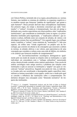 NEO-INSTITUCIONALISMO

209

em Ciência Política, incluindo não só as regras, procedimentos ou normas
formais, mas também os sistemas de símbolos, os esquemas cognitivos e
os modelos morais que fornecem “padrões de significação” que guiam a
ação humana54. Dessa posição derivam duas conseqüências importantes.
Em primeiro lugar, ela rompe a dicotomia conceitual que opõe “instituições” e “cultura”, levando-as à interpenetração. Isso põe em perigo a
distinção cara a muitos especialistas em ciência política, entre “explicações
institucionais”, que consideram as instituições como as regras e os procedimentos instituídos pela organização, e “explicações culturais”, que remetem à cultura, definida como um conjunto de atitudes, de valores e de
abordagens comuns face aos problemas55. Em segundo lugar, esse enfoque
tende a redefinir a “cultura” como sinônimo de “instituições”56. Sob esse
aspecto, ele reflete uma “virada cognitivista” no próprio seio da Sociologia, que consiste em afastar-se de concepções que associam a cultura
às normas, às atitudes afetivas e aos valores, para aproximar-se de uma
concepção que considera a cultura como uma rede de hábitos, de símbolos
e de cenários que fornecem modelos de comportamento57.
Os neo-institucionalismo sociológicos distinguem-se igualmente pelo seu modo de encarar as relações entre as instituições e a ação
individual, em consonância com o “enfoque culturalista” mencionado
acima, desenvolvendo contudo certos matizes particulares. Uma escola de
análise sociológica mais antiga resolvia o problema das relações entre
instituições e ação ao associar as instituições a “papéis” aos quais se vinculavam “normas” prescritivas. Segundo esse ponto de vista, os indivíduos levados pela sua socialização a desempenhar papéis específicos internalizam as normas associadas a esses papéis, sendo esse o modo pelo qual
se concebe a influência das instituições sobre o comportamento. Poderíamos designar essa concepção como “dimensão normativa” do impacto das instituições.
54 Veja-se J. L. Campbell, “Institutional Analysis and the Role of Ideas in Political
Economy”, comunicação apresentada no seminário sobre Estado e capitalismo desde 1800,
Harvard, 1995, e W. R. Scott, “Institutions and Organizations: Toward a Theoretical
Synthesis”, em Scott, Meyer et al., Institutional Environments..., citado, pp. 55-80.
55 Veja-se G. Almond e S. Verba, The Civic Culture. Boston, Little Brown, 1963. Também P.
A. Hall, Governing the Economy, citado, cap. 1.
56 Veja-se L. Zucker, “The Role of Institutionalization in Cultural Persistence”, em Powell e
DiMaggio, citado, pp. 83-107; J. W. Meyer et al., “Ontology and Rationalization in the
Western Cultural Account”, em Meyer, Scott et al., citado.
57 Veja-se A. Swidler, “Culture in Action: Symbols and Strategies. American Sociological
Review, 51, 1986, pp. 273-286. Também J. March e J. P. Olsen, Rediscovering Institutions,
citado, cap. 3.

 