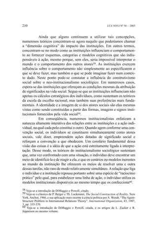 210

LUA NOVA Nº 58— 2003

Ainda que alguns continuem a utilizar tais concepções,
numerosos teóricos concentram-se agora naquilo que poderíamos chamar
a “dimensão cognitiva” do impacto das instituições. Em outros termos,
concentram-se no modo como as instituições influenciam o comportamento ao fornecer esquemas, categorias e modelos cognitivos que são indispensáveis à ação, mesmo porque, sem eles, seria impossível interpretar o
mundo e o comportamento dos outros atores58. As instituições exercem
influência sobre o comportamento não simplesmente ao especificarem o
que se deve fazer, mas também o que se pode imaginar fazer num contexto dado. Neste ponto pode-se constatar a influência do construtivismo
social sobre o neo-institucionalismo sociológico. Em numerosos casos,
espera-se das instituições que ofereçam as condições mesmas da atribuição
de significados na vida social. Segue-se que as instituições influenciam não
apenas os cálculos estratégicos dos indivíduos, como sustentam os teóricos
da escola da escolha racional, mas também suas preferências mais fundamentais. A identidade e a imagem de si dos atores sociais são elas mesmas
vistas como sendo constituídas a partir das formas, imagens e signos institucionais fornecidos pela vida social59.
Em conseqüência, numerosos institucionalistas enfatizam a
natureza altamente interativa das relações entre as instituições e a ação individual, na qual cada polo constitui o outro. Quando agem conforme uma convenção social, os indivíduos se constituem simultaneamente como atores
sociais, vale dizer, empreendem ações dotadas de significado social e
reforçam a convenção a que obedecem. Um corolário fundamental dessa
visão das coisas é a idéia de que a ação está estreitamente ligada à interpretação. Desse modo, os teóricos do institucionalismo sociológico sustentam
que, uma vez confrontado com uma situação, o indivíduo deve encontrar um
meio de identificá-la e de reagir a ela, e que os cenários ou modelos inerentes
ao mundo da instituição lhe oferecem os meios de resolver uma e outra
dessas tarefas, não raro de modo relativamente simultâneo. A relação que liga
o indivíduo e a instituição repousa portanto sobre uma espécie de “raciocínio
prático” pelo qual, para estabelecer uma linha de ação, o indivíduo utiliza os
modelos institucionais disponíveis ao mesmo tempo que os confecciona60.
58 Veja-se a introdução de DiMaggio e Powell, citado.
59 Veja-se o clássico de P. Berger e Th. Luckmann, The Social Construction of Reality. New
York, Anchor, 1966, e sua aplicação mais recente à ciência política por A. Wendt, “The AgentStructure Problem in International Relations Theory”. International Organization, 43, 1987,
3, pp. 335-370.
60 Veja-se a introdução de DiMaggio e Powell, citada, e os artigos de L. Zucker e R.
Jepperson no mesmo volume.

 