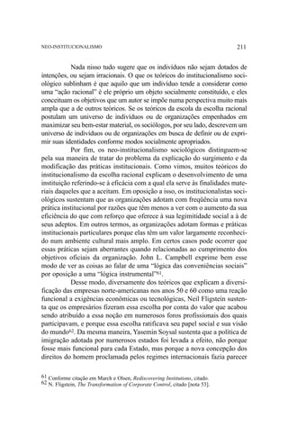 NEO-INSTITUCIONALISMO

211

Nada nisso tudo sugere que os indivíduos não sejam dotados de
intenções, ou sejam irracionais. O que os teóricos do institucionalismo sociológico sublinham é que aquilo que um indivíduo tende a considerar como
uma “ação racional” é ele próprio um objeto socialmente constituído, e eles
conceituam os objetivos que um autor se impõe numa perspectiva muito mais
ampla que a de outros teóricos. Se os teóricos da escola da escolha racional
postulam um universo de indivíduos ou de organizações empenhados em
maximizar seu bem-estar material, os sociólogos, por seu lado, descrevem um
universo de indivíduos ou de organizações em busca de definir ou de exprimir suas identidades conforme modos socialmente apropriados.
Por fim, os neo-institucionalismo sociológicos distinguem-se
pela sua maneira de tratar do problema da explicação do surgimento e da
modificação das práticas institucionais. Como vimos, muitos teóricos do
institucionalismo da escolha racional explicam o desenvolvimento de uma
instituição referindo-se à eficácia com a qual ela serve às finalidades materiais daqueles que a aceitam. Em oposição a isso, os institucionalistas sociológicos sustentam que as organizações adotam com freqüência uma nova
prática institucional por razões que têm menos a ver com o aumento da sua
eficiência do que com reforço que oferece à sua legimitidade social a à de
seus adeptos. Em outros termos, as organizações adotam formas e práticas
institucionais particulares porque elas têm um valor largamente reconhecido num ambiente cultural mais amplo. Em certos casos pode ocorrer que
essas práticas sejam aberrantes quando relacionadas ao cumprimento dos
objetivos oficiais da organização. John L. Campbell exprime bem esse
modo de ver as coisas ao falar de uma “lógica das conveniências sociais”
por oposição a uma “lógica instrumental”61.
Desse modo, diversamente dos teóricos que explicam a diversificação das empresas norte-americanas nos anos 50 e 60 como uma reação
funcional a exigências econômicas ou tecnológicas, Neil Fligstein sustenta que os empresários fizeram essa escolha por conta do valor que acabou
sendo atribuído a essa noção em numerosos foros profissionais dos quais
participavam, e porque essa escolha ratificava seu papel social e sua visão
do mundo62. Da mesma maneira, Yasemin Soysal sustenta que a política de
imigração adotada por numerosos estados foi levada a efeito, não porque
fosse mais funcional para cada Estado, mas porque a nova concepção dos
direitos do homem proclamada pelos regimes internacionais fazia parecer
61 Conforme citação em March e Olsen, Rediscovering Institutions, citado.
62 N. Fligstein, The Transformation of Corporate Control, citado [nota 53].

 