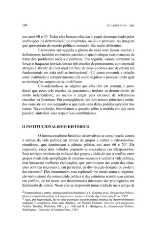 194

LUA NOVA Nº 58— 2003

nos anos 60 e 70. Todas elas buscam elucidar o papel desempenhado pelas
instituições na determinação de resultados sociais e políticos. As imagens
que apresentam do mundo político, contudo, são muito diferentes.
Exporemos em seguida a gênese de cada uma dessas escolas e
definiremos, também em termos sucintos, o que distingue suas maneiras de
tratar dos problemas sociais e políticos. Em seguida, vamos comparar as
forças e fraquezas teóricas dessas três escolas de pensamento, com especial
atenção à atitude de cada qual em face de duas questões que deveriam ser
fundamentais em toda análise institucional : (1) como construir a relação
entre instituição e comportamento; (2) como explicar o processo pelo qual
as instituições surgem ou se modificam.
Considerando-se os objetos que elas têm em comum, é paradoxal que essas três escolas de pensamento tenham se desenvolvido de
modo independente, ao menos a julgar pela escassez de referências
cruzadas na literatura. Em conseqüência, um dos nossos principais cuidados consiste em nos perguntar o que cada uma delas poderia aprender das
outras. Na conclusão, formulamos a questão sobre a medida em que seria
possível sintetizar suas respectivas contribuições.

O INSTITUCIONALISMO HISTÓRICO
O institucionalismo histórico desenvolveu-se como reação contra
a análise da vida política em termos de grupos e contra o estruturo-funcionalismo, que dominavam a ciência política nos anos 60 e 702. Ele
emprestou esses dois métodos enquanto se empenhava em ultrapassá-los.
Seus teóricos retinham do enfoque dos grupos a idéia de que o conflito entre
grupos rivais pela apropriação de recursos escassos é central à vida política,
mas buscavam melhores explicações, que permitissem dar conta das situações políticas nacionais e, em particular, da distribuição desigual do poder e
dos recursos3. Eles encontraram essa explicação no modo como a organização institucional da comunidade política e das estruturas econômicas entram
em conflito, de tal modo que determinados interesses são privilegiados em
detrimento de outros. Nisso eles se inspiraram numa tradição mais antiga da
2 Emprestamos o termo “institucionalismo histórico” a S. Steinmo et al., Structuring Politics.
Historical Institutionalism in Comparative Analysis. Cambridge University Press, 1992.
3 Aqui, por necessidade, faz-se uma exposição excessivamente sintética de desenvolvimentos
múltiplos e complexos. Para mais detalhes, ver Ronald Chilcote, Theories of Comparative
Politics. Boulder. Westview, 1981, e J. Bill and R. L. Hardgrave, Jr., Comparative Politics.
Washington. University of America Press, 1981.

 