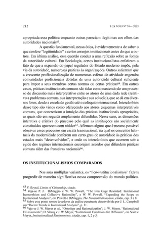 212

LUA NOVA Nº 58— 2003

apropriada essa política enquanto outras pareciam ilegítimas aos olhos das
autoridades nacionais63.
A questão fundamental, nessa ótica, é evidentemente a de saber o
que confere “legitimidade” a certos arranjos institucionais antes do que a outros. Em última análise, essa questão conduz a uma reflexão sobre as fontes
da autoridade cultural. Em Sociologia, certos institucionalistas enfatizam o
fato de que a expansão do papel regulador do Estado moderno impõe, pela
via da autoridade, numerosas práticas às organizações. Outros salientam que
a crescente profissionalização de numerosas esferas de atividade engendra
comunidades profissionais dotadas de uma autoridade cultural suficiente
para impor a seus membros certas normas ou certas práticas64. Em outros
casos, práticas institucionais comuns são tidas como nascendo de um processo de discussão mais interpretativo entre os atores de uma dada rede (relativo a problemas comuns, sua interpretação e sua solução), que se dá em diversos foros, desde a escola de gestão até o colóquio internacional. Intercâmbios
desse tipo são vistos como oferecendo aos atores esquemas interpretativos
comuns, que concretizam a intuição das práticas institucionais apropriadas,
as quais são em seguida amplamente difundidas. Nesse caso, as dimensões
interativa e criativa do processo pelo qual as instituições são socialmente
constituídas aparecem com nitidez65. Afirmam alguns que é mesmo possível
observar esses processos em escala transnacional, na qual os conceitos habituais da modernidade conferem um certo grau de autoridade às práticas dos
estados mais “desenvolvidos”, e onde os intercâmbios que ocorrem sob a
égide dos regimes internacionais encorajam acordos que difundem práticas
comuns além das fronteiras nacionais66.

OS INSTITUCIONALISMOS COMPARADOS
Nas suas múltiplas variantes, os “neo-institucionalismos” fazem
progredir de maneira significativa nossa compreensão do mundo político.
63 Y. Soysal, Limits of Citizenship, citado.
64 Veja-se P. J. DiMaggio e W. W. Powell, “The Iron Cage Revisited: Institutional
Isomorphism and Collective Rationality”, e W. W. Powell, “Expanding the Scope os
Institutional Analysis”, em Powell e DiMaggio, The NewInstitutionalism, citado, cap. 3 e 8.
65 Sobre esse ponto somos devedores da análise penetrante desenvolvida por J. L. Campbell
em “Recent Trends in Institutional Analysis”, p. 11.
66 Veja-se J. W. Meyer et al., “Ontology and Rationalization”; J. W. Meyer, “Rationalized
Environments”; D. Strang e J. W. Meyer, “Institutional Conditions for Diffusion”, em Scott e
Meyer, Institutionalized Environments, citado, cap. 1, 2 e 5.

 