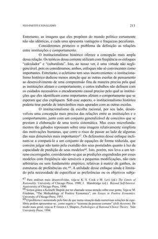 NEO-INSTITUCIONALISMO

213

Entretanto, as imagens que eles propõem do mundo político certamente
não são idênticas, e cada uma apresenta vantagens e fraquezas peculiares.
Consideremos primeiro o problema da definição as relações
entre instituições e comportamento.
O institucionalismo histórico oferece a concepção mais ampla
dessa relação. Os teóricos dessa corrente utilizam com freqüência os enfoques
“calculador” e “culturalista”. Isto, ao nosso ver, é uma virtude não negligenciável, pois os consideramos, ambos, enfoques não só convincentes como
importantes. Entretanto, o ecletismo tem seus inconvenientes: o institucionalismo histórico dedicou menos atenção que as outras escolas de pensamento
ao desenvolvimento de uma compreensão fina da maneira precisa pela qual
as instituições afetam o comportamento, e certos trabalhos não definem com
os cuidados necessários o encadeamento causal preciso pelo qual as instituições que eles identificam como importantes afetam o comportamento que se
esperam que elas expliquem. Sob esse aspecto, o institucionalismo histórico
poderia tirar partido de intercâmbios mais apurados com as outras escolas.
O institucionalismo da escolha racional, por seu lado, desenvolveu uma concepção mais precisa das relações entre as instituições e o
comportamento, junto com um conjunto generalizável de conceitos que se
prestam à elaboração de uma teoria sistemática. Mas esses microfundamentos tão gabados repousam sobre uma imagem relativamente simplista
das motivações humanas, que corre o risco de passar ao lado de algumas
das suas dimensões mais importantes67. Os defensores desse enfoque inclinam-se a compará-lo a um conjunto de equações de forma reduzida, que
convém julgar não tanto pela exatidão dos seus postulados quanto à luz da
capacidade de predição de seus modelos68. Isto, porém, nos leva a um terreno escorregadio, considerando-se que as predições engendradas por esses
modelos com freqüência são sensíveis a pequenas modificações, não raro
arbitrárias ou sem fundamento empírico, relativas à matriz de ganhos, às
estruturas de preferências etc.69. A utilidade desse enfoque ainda é limitado pela necessidade de especificar as preferências ou os objetivos subja67 Para análises mais desenvolvidas, veja-se K. S. Cook e M. Levi (ed.) The Limits of
Rationality. University of Chicago Press, 1990; J. Mansbridge (ed.) Beyond Self-Interest.
Auniversity of Chicago Press, 1990.
68 Somos gratos a Kenneth Shepsle por ter chamado nossa atenção sobre esse ponto. Veja-se M.
Friedman, “The Methodology of Positive Economics”, em Essays in Positive Economics.
University of Chicago Press, 1953.
69 O problema é aumentado pelo fato de que numa situação dada numerosas soluções de equilíbrio podem apresentrar-se, como sugere o “teorema da pessoas comuns” (folk theorem). De
modo mais geral, veja-se P. Green e I. Shapiro, Pathologies of Rational Choice Theory. Yale
University Press, 1994.

 