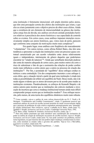 216

LUA NOVA Nº 58— 2003

uma instituição é fortemente intencional, sob amplo domínio pelos atores,
que têm uma percepção correta dos efeitos das instituições que criam, e que
eles as criam justamente com o objetivo preciso de obter esses efeitos. Ainda
que a existência de um elemento de intencionalidade na gênese das instituições esteja fora de dúvida, tais análises envolvem amiúde postulados heróicos relativos à presciência dos atores históricos e sua capacidade de controle
sobre os eventos. Em certos casos, essas análises imputam intenções excessivamente simples aos atores históricos, que, vistos mais de perto, parecem
agir conforme uma conjunto de motivações muito mais complexas73.
Em quarto lugar, essas análises com freqüência são marcadamente
“voluntaristas”. Em outros termos, como afirma Robert Bates, elas têm uma
tendência a apresentar a criação das instituições como um processo quase contratual caracterizado por um acordo voluntário entre atores relativamente
iguais e independentes, inteiramente do gênero daqueles que poderíamos
encontrar no “estado de natureza”74. Ainda que semelhante descrição pudesse
dar conta de maneira adequada de certos casos, para muitos outros ela corre o
risco de subestimar o fato de que a assimetria das relações de poder confere
muito mais influência a certos atores que a outros no processo de criação das
instituições75. Por fim, o postulado do “equilíbrio” desse enfoque conduz os
teóricos a uma contradição. Um dos componentes inerentes a esse enfoque é,
com efeito, que a situação inicial a partir da qual uma instituição é criada tem
todas as possibilidades de refletir um equilíbrio de Nash. Desse modo, não é de
modo algum evidente que os atores devessem por-se de acordo para mudar as
instituições existentes. Paradoxalmente, os esforços de Kenneth Shepsle e de
outros autores para mostrar que as instituições são estáveis mediante a invocação da incerteza que cerca a mudança institucional tornam ainda mais difícil
compreender porque ocorra que as instituições mudem76. Esse enfoque necessita, pelo menos, de uma teoria dos equilíbrios dinâmicos muito mais robusta.
73 Como exemplo, veja-se a análise de resto valiosa desenvolvida em D. C. North e B.
Weingast, “Contributions and Credible Commitments”, citado. É igualmente possível que
numerosas análises da escola da escolha racional postulem de modo excessivamente rápido
que a presença de problemas de ação coletiva engendrem automaticamente uma “demanda”
de criação institucional. Para corretivos, veja-se o trabalho de R. Bates, citado [nota 71].
Também J. Knight, Institutions and Social Conflict. Cambridge University Press, 1992.
74 R. Bates, citado. Também R. Grafstein, Institutional Realism, citado, cap. 3.
75 Para uma análise penetrante que tenta introduzir uma consideração das assimetrias do
poder na análise da criação de instituições em termos de escolha racional, veja-se J. Knight,
Institutions and Social Conflit, citado [nota 73]. Isso pode constituir um problema, mesmo
numa legislatura, na qual maiorias não raro podem impor mudanças constitucionais às minorias, como mostram os estudos sobre o governo dos partidos. Veja-se Cox e McCubbin,
Legislative Leviathan, citado [nota 38]
76 Veja-se de K. Shepsle, “Institutional Equilibrium ...”, citado.

 