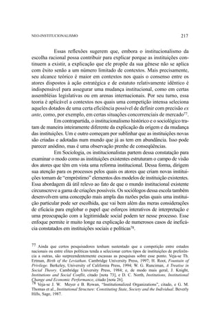 NEO-INSTITUCIONALISMO

217

Essas reflexões sugerem que, embora o institucionalismo da
escolha racional possa contribuir para explicar porque as instituições continuem a existir, a explicação que ele propõe da sua gênese não se aplica
com êxito senão a um número limitado de contextos. Mais precisamente,
seu alcance teórico é maior em contextos nos quais o consenso entre os
atores dispostos à ação estratégica e de estatuto relativamente idêntico é
indispensável para assegurar uma mudança institucional, como em certas
assembléias legislativas ou em arenas internacionais. Por seu turno, essa
teoria é aplicável a contextos nos quais uma competição intensa seleciona
aqueles dotados de uma certa eficiência possível de definir com precisão ex
ante, como, por exemplo, em certas situações concorrenciais de mercado77.
Em contrapartida, o institucionalismo histórico e o sociológico tratam de maneira inteiramente diferente da explicação da origem e da mudança
das instituições. Um e outro começam por sublinhar que as instituições novas
são criadas e adotadas num mundo que já as tem em abundância. Isso pode
parecer anódino, mas é uma observação prenhe de conseqüências.
Em Sociologia, os institucionalistas partem dessa constatação para
examinar o modo como as instituições existentes estruturam o campo de visão
dos atores que têm em vista uma reforma institucional. Dessa forma, dirigem
sua atenção para os processos pelos quais os atores que criam novas instituições tomam de “empréstimo” elementos dos modelos de instituição existentes.
Essa abordagem dá útil relevo ao fato de que o mundo institucional existente
circunscreve a gama de criações possíveis. Os sociólogos dessa escola também
desenvolvem uma concepção mais ampla das razões pelas quais uma instituição particular pode ser escolhida, que vai bem além das meras considerações
de eficácia para englobar o papel que esforços interativos de interpretação e
uma preocupação com a legitimidade social podem ter nesse processo. Esse
enfoque permite ir muito longe na explicação de numerosos casos de ineficácia constatados em instituições sociais e políticas78.
77 Ainda que certos pesquisadores tenham sustentado que a competição entre estados
nacionais ou entre elites políticas tenda a selecionar certos tipos de instituições de preferência a outras, são surpreendentemente escassas as pesquisas sobre esse ponto. Veja-se Th.
Ertman, Birth of the Leviathan. Cambridge University Press, 1997; H. Root, Fountain of
Privilege. Berkeley, University of California Press, 1994; W. G. Runciman, A Treatise in
Social Theory. Cambridge University Press, 1984; e, de modo mais geral, J. Knight,
Institutions and Social Conflit, citado [nota 73], e D. C. North, Institutions, Institutional
Change and Economic Performance, citado [nota 26].
78 Veja-se J. W. Meyer e B. Rowan, “Institutionalized Organizations”, citado, e G. M.
Thomas et al., Institutional Structure: Constituting State, Society and the Individual. Beverly
Hills, Sage, 1987.

 