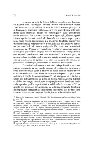 218

LUA NOVA Nº 58— 2003

Do ponto de vista da Ciência Política, contudo, a abordagem do
institucionalismo sociológico amiúde parece estranhamento etérea.
Especificamente, ela pode deixar inteiramente de lado o fato de que o processo de criação ou de reforma institucional envolvem um conflito de poder entre
atores cujos interesses entram em competição79. Tudo considerado,
numerosos atores, internos ou externos a uma organização, têm um jogo de
interesses profundos no tocante à adoção ou não pela empresa ou pelo governo de novas práticas institucionais, e as iniciativas de reforma muitas vezes
engendram lutas de poder entre esses atores, coisa que uma excessiva atenção
nos processos de difusão tende a negligenciar. Em certos casos, os neo-institucionalistas sociológicos parece privilegiar de tal modo os processos macrosociológicos que os atores em jogo parecem desvanecer-se ao longe, tornando o resultado semelhante a uma “ação sem atores”. De maneira geral, seu
enfoque poderia beneficiar-se de uma maior atenção ao modo como os esquemas de significados, os cenários e os símbolos nascem não somente de
processos de interpretação, mas também de processos de conflito80.
Os institucionalistas que adotam um enfoque histórico partem da
mesma constatação, de um mundo saturado de instituições, para trazer à
nossa atenção o modo como as relações de poder inscritas nas instituições
existentes conferem a certos atores ou interesses mais poder do que a outros
no tocante à criação de novas instituições81. Sob esse ponto de vista eles se
juntam aos institucionalistas da escola da escolha racional, que se inspiram
na célebre constatação, resumida por uma geração anterior de teóricos na fórmula segundo a qual “a organização é a mobilização do preconceito”82. No
entanto, eles combinam com esse ponto de vista uma concepção da influência do percurso que reconhece igualmente a importância dos modelos institucionais existentes nos processos de criação e de reforma institucional.
79 Há exceções importantes, como N. Fligstein, The Transformation of Corporate Control, citado [nota 53].
80 Para certos trabalhos excepcionais que dedicam especial atenção a essa dimensão da institucionalização, veja-se P. J. DiMaggio, “Constructing an Organizational Field as a
Professional Project”, em Powell e DiMaggio, The New Institutionalism in Organizational
Analysis, citado, pp. 267-292; N. Fligstein, The Transformation of Corporate Power, citado,
e L. Edelman, “Legal Environments and Organizational Governance”. American Journal of
Sociology, 95, 1990, pp. 1401-1440.
81 Como assinalaram T. Moe e J. Knight, numerosas análises da escola da escolha racional
são curiosamente apolíticas. Sua insistência nas vantagens coletivas propiciadas pelas instituições não raro parece ocultar a extensão em que estas, como tanta coisa em política, resultam
de conflitos pelo poder e por recursos. Veja-se T. Moe, “The Politics of Structural Choice”,
citado, e J. Knight, Institutions and Social Conflict, citado.
82 Veja-se S. Teinmo, Taxation and Democracy, citado, p. 7, e E. Schattschneider, The SemiSovereign People. New York, Holt Rinehart, 1960.

 