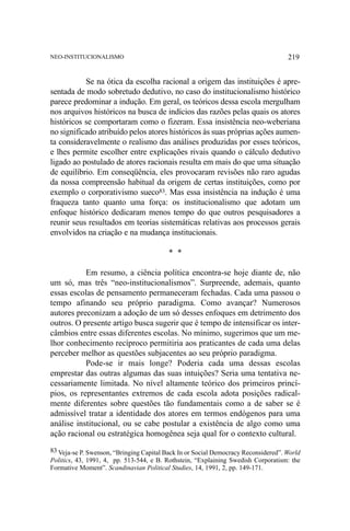 219

NEO-INSTITUCIONALISMO

Se na ótica da escolha racional a origem das instituições é apresentada de modo sobretudo dedutivo, no caso do institucionalismo histórico
parece predominar a indução. Em geral, os teóricos dessa escola mergulham
nos arquivos históricos na busca de indícios das razões pelas quais os atores
históricos se comportaram como o fizeram. Essa insistência neo-weberiana
no significado atribuído pelos atores históricos às suas próprias ações aumenta consideravelmente o realismo das análises produzidas por esses teóricos,
e lhes permite escolher entre explicações rivais quando o cálculo dedutivo
ligado ao postulado de atores racionais resulta em mais do que uma situação
de equilíbrio. Em conseqüência, eles provocaram revisões não raro agudas
da nossa compreensão habitual da origem de certas instituições, como por
exemplo o corporativismo sueco83. Mas essa insistência na indução é uma
fraqueza tanto quanto uma força: os institucionalismo que adotam um
enfoque histórico dedicaram menos tempo do que outros pesquisadores a
reunir seus resultados em teorias sistemáticas relativas aos processos gerais
envolvidos na criação e na mudança institucionais.
* *
Em resumo, a ciência política encontra-se hoje diante de, não
um só, mas três “neo-institucionalismos”. Surpreende, ademais, quanto
essas escolas de pensamento permaneceram fechadas. Cada uma passou o
tempo afinando seu próprio paradigma. Como avançar? Numerosos
autores preconizam a adoção de um só desses enfoques em detrimento dos
outros. O presente artigo busca sugerir que é tempo de intensificar os intercâmbios entre essas diferentes escolas. No mínimo, sugerimos que um melhor conhecimento recíproco permitiria aos praticantes de cada uma delas
perceber melhor as questões subjacentes ao seu próprio paradigma.
Pode-se ir mais longe? Poderia cada uma dessas escolas
emprestar das outras algumas das suas intuições? Seria uma tentativa necessariamente limitada. No nível altamente teórico dos primeiros princípios, os representantes extremos de cada escola adota posições radicalmente diferentes sobre questões tão fundamentais como a de saber se é
admissível tratar a identidade dos atores em termos endógenos para uma
análise institucional, ou se cabe postular a existência de algo como uma
ação racional ou estratégica homogênea seja qual for o contexto cultural.
83 Veja-se P. Swenson, “Bringing Capital Back In or Social Democracy Reconsidered”. World
Politics, 43, 1991, 4, pp. 513-544, e B. Rothstein, “Explaining Swedish Corporatism: the
Formative Moment”. Scandinavian Political Studies, 14, 1991, 2, pp. 149-171.

 