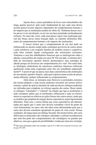 220

LUA NOVA Nº 58— 2003

Apesar disso, somos partidários de levar esses intercâmbios tão
longe quanto possível, pela razão fundamental de que cada uma dessas
escolas parece revelar aspectos importantes do comportamento humano e
do impacto que as instituições podem ter sobre ele. Nenhuma dessas escolas parece ir em má direção, ou ter em sua base postulados profundamente
errôneos. No mais das vezes, cada uma parece suprir uma explicação parcial das forças ativas numa situação dada, ou exprimir dimensões diferentes do comportamento humano e do impacto das instituições.
É nesses termos que o comportamento de um ator pode ser
influenciado ao mesmo tempo pelas estratégias prováveis de outros atores
e pela referência a um conjunto familiar de modelos morais e cognitivos,
cada fator estando ligado configuração das instituições existentes.
Tomemos o caso dos trabalhadores franceses que se interrogavam sobre a
adesão a uma política de rendas nos anos 50. Por um lado, a estrutura dividida do movimento operário francês desencorajava uma estratégia de
adesão porque ela favorecia um comportamento free rider. Por outro lado,
as ideologias sindicalistas de numerosos sindicatos franceses militavam
igualmente contra toda cooperação entre eles em semelhante empreendimento84. É possível que na época essas duas características das instituições
do movimento operário francês, cada qual expressa numa escola de pensamento diferente, tenham influenciado os comportamentos.
Além disso, se tornamos mais flexíveis os postulados extremos
das teorias próprias a cada escola, podemos encontrar um terreno teórico
comum, a partir do qual as intuições de cada um desses enfoques poderiam
ser utilizadas para completar ou reforçar aquelas das outras. Desse modo,
os enfoques “calculador” e “cultural” da relação que liga as instituições à
ação constatam ambas que as instituições influenciam a ação ao estruturarem as expectativas relativas às ações futuras dos outros atores, ainda que
os modelos que propõem da origem dessas expectativas sejam ligeiramente
diferentes. Num caso, a teoria afirma que essas expectativas são determinadas por aquilo que o outro ator deveria considerar viável do ponto de
vista instrumental; no outro, elas são tidas como determinadas pelo que o
outro ator deveria considerar apropriado do ponto de vista social. Nessas
condições, há espaço para um diálogo fecundo. Da mesma forma, não seria
difícil para os praticantes dos enfoques calculador e cultural reconhecerem
que uma boa parte dos comportamentos são estratégicos ou guiados por
objetivos, mas que a gama de possibilidades visadas por uma ator estratégi84 Para mais informação sobre esse exemplo, veja-se P. A. Hall, Governing the Economy, citado, pp. 247-249.

 