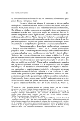 NEO-INSTITUCIONALISMO

221

co é suscetível de estar circunscrito por um sentimento culturalmente apropriado do que é apropriado fazer.
Um certo número de teóricos já começaram a integrar noções
estratégicas e culturalistas nas suas análises, tornando tais sínteses muito promissoras. Assim, numa análise de resto conforme à teoria da escolha racional,
David Kreps, ao estudar o modo como as organizações absorvem e regulam os
comportamentos dos seus empregados, amplia seu tratamento do tema de
maneira a englobar a “cultura organizacional”, definida como um conjunto de
modelos de ação coletivos. Afirma ele que tais “culturas” podem agilizar eficazmente os mecanismos tradicionais de observação e de regulação de que dispõe uma organização, em particular quando ela não tem condições para definir
imediatamente os comportamentos apropriados a todas as eventualidades85.
Outros pesquisadores da escola da escolha racional começaram
a integrar nos seus trabalhos a “cultura” ou as “crenças” para explicar
porque os atores se orientam para uma situação dada quando uma análise
convencional define vários equilíbrios possíveis. Geoffrey Garrett e Barry
Weingast, por exemplo, afirmam que as normas ou as idéias beneficiadas
por um ambiente institucional dado fornecem amiúde os pontos locais que
permitirão aos atores racionais convergirem em direção de um único dos
diversos equilíbrios possíveis86. Numa análise particularmente sugestiva
dos jogos com equilíbrios múltiplos, Fritz Scharpf mostra como o comportamento pode ser determinado simultaneamente por “regras de decisão”
que representam os incentivos que as instituições podem propor aos atores
considerados como calculadores racionais, e pelos “estilos de decisão”
desses atores, pelo que se pode compreender as crenças relativas aos comportamentos apropriados que constituem o objeto das análises culturalistas.
Para tomar ujm único exemplo, esses “estilos” podem determinar se o ator
atribui um maior valor aos ganhos absolutos ou relativos quando a matriz
de ganhos impõe escolher entre eles87. Da mesma maneira. R. Bates e B.
85 Veja-se D. Kreps, “Corporate Culture and Economic Theory”, em Alt e Shepsle,
Perspectives on Positive Political Economy, citado [nota 46], pp.90-143.
86 Veja-se G. Garrett e B. Weingast, “Ideas, Interests and Institutions: Constructing the
European Comunity’s Internal Market”, em J. Goldstein e R. Keohane (ed.) Ideas and
Foreign Policy. Ithaca, Cornell University Press, 1993, pp. 173-206. Também S. Krasner,
“Global Communication and National Power”, citado.
87 Veja-se P. Scharpf, “Decision Rules, Decision Styles and Policy Choice”. Journal of
Theoretical Politics, 1, 1989, 2, pp. 149-176. Encontramos quase a mesma tese defendida por
Robert Putnam, quando afirma que as regiões da Itália que têm um passado rico de experiência de associação coletiva mesmo após séculos constituem um terreno melhor para esforços
coletivos do que as regiões desprovidas dessa experiência. Veja-se R. Putnam, Making
Democracy Work. Civic Traditions in Modern Italy. Princeton University Press, 1993.

 