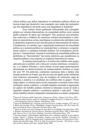 NEO-INSTITUCIONALISMO

195

ciência política, que atribui importância às instituições políticas oficiais ao
mesmo tempo que desenvolve uma concepção mais ampla das instituições
que têm importância e do modo como essa importância se manifesta4.
Esses teóricos foram igualmente influenciados pela concepção,
própria aos estruturo-funcionalistas, da comunidade política como sistema
global composto de partes que interagem5. Eles aceitavam esse princípio,
mas criticavam a tendência de numerosos estruturo-funcionalistas a considerar as características sociais, psicológicas ou culturais dos indivíduos como
os parâmetros responsáveis por uma boa parte do funcionamento do sistema.
Consideravam, ao contrário, que a organização institucional da comunidade
política ou a economia política era o principal fator a estruturar o comportamento coletivo e a estruturar resultados distintos. Em conseqüência, privilegiavam o “estruturalismo” inerente às instituições da comunidade política de
preferência ao “funcionalismo” das teorias anteriores, que consideravam as
situações políticas como respostas às exigências funcionais do sistema.
O estruturo-funcionalismo e as teorias dos conflitos entre grupos
apresentavam-se também sob a forma de variantes pluralistas e neomarxistas, e os debates referentes a essas últimas tiveram papel particularmente
determinante no desenvolvimento do institucionalismo histórico ao longo
dos anos 706. Em particular, conduziram numerosos deles a dedicar uma
atenção particular ao Estado, que não era mais um agente neutro arbitrando
entre interesses concorrentes, mas um complexo de instituições capaz de
estruturar a natureza e os resultados dos conflitos entre os grupos7. Pouco
tempo depois, os teóricos dessa escola começaram a examinar como outras
instituições sociais e políticas, a exemplo daquelas associadas à organização
do capital e do trabalho, podiam estruturar as interações sociais de modo a
engendrar situações políticas e econômicas próprias a cada país8. Vários
desses trabalhos trazem comparações transnacionais ou estudos comparados
4 Veja-se H. Eckstein and D. Apter (ed.), Comparative Politics. Glencoe. Free Press, 1963.
5 Para uma síntese notável, veja-se G. Almond e G. Bigham Powell, Jr., Comparative Politics
– A Developmental Approach. Boston. Little Brown, 1956.
6 Veja-se R. Blackburn (ed.) Idelology and Social Sciences. London. Fontana, 1972, cap. 11;
F. Block, Revising State Theory. Philadelphia. Temple University Press, 1987; M. Carnoy, The
State and Political Theory. Princeton University Press, 1984.
7 Veja-se P. Evans et al. (ed.) Bringing the State Back In. Cambridge University Press, 1985;
S. Krasner, Defending the National Interest. Princeton University Press, 1980; P. Katzenstein
(ed) Between Power and Plenty. Madison. University of Wisconsin Press, 1978.
8 Isso deu margem a aproximações significativas com a literatura referente ao neo-corporativismo. Veja-se J. Zysman, Governments, Markets and Growth. Berkeley. University of
California Press, 1983; Ph. Schmitter and G. Lembruch (ed.) Patterns of Corporativist PolicyMaking. Beverly Hills. Sage, 1982; P. A. Hall, Governing the Economy – The Politics os State
Intervention in Britain and France. Oxford. Polity, 1986.

 