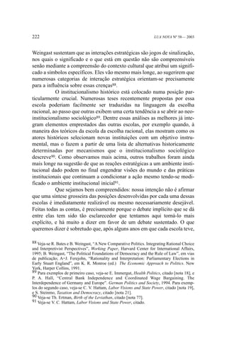 222

LUA NOVA Nº 58— 2003

Weingast sustentam que as interações estratégicas são jogos de sinalização,
nos quais o significado e o que está em questão não são compreensíveis
senão mediante a compreensão do contexto cultural que atribui um significado a símbolos específicos. Eles vão mesmo mais longe, ao sugerirem que
numerosas categorias de interação estratégica orientam-se precisamente
para a influência sobre essas crenças88.
O institucionalismo histórico está colocado numa posição particularmente crucial. Numerosas teses recentemente propostas por essa
escola poderiam facilmente ser traduzidas na linguagem da escolha
racional, ao passo que outras exibem uma certa tendência a se abrir ao neoinstitucionalismo sociológico89. Dentre essas análises as melhores já integram elementos emprestados das outras escolas, por exemplo quando, à
maneira dos teóricos da escola da escolha racional, elas mostram como os
atores históricos selecionam novas instituições com um objetivo instrumental, mas o fazem a partir de uma lista de alternativas historicamente
determinadas por mecanismos que o institucionalismo sociológico
descreve90. Como observamos mais acima, outros trabalhos foram ainda
mais longe na sugestão de que as reações estratégicas a um ambiente institucional dado podem no final engendrar visões do mundo e das práticas
institucionais que continuam a condicionar a ação mesmo tendo-se modificado o ambiente institucional inicial91.
Que sejamos bem compreendidos: nossa intenção não é afirmar
que uma síntese grosseira das posições desenvolvidas por cada uma dessas
escolas é imediatamente realizável ou mesmo necessariamente desejável.
Feitas todas as contas, é precisamente porque o debate implícito que se dá
entre elas tem sido tão esclarecedor que tentamos aqui torná-lo mais
explícito, e há muito a dizer em favor de um debate sustentado. O que
queremos dizer é sobretudo que, após alguns anos em que cada escola teve,
88 Veja-se R. Bates e B. Weingast, “A New Comparative Politics. Integrating Rational Choice
and Interpretivist Perspectives”, Working Paper, Harvard Center for International Affairs,
1995; B. Weingast, “The Political Foundations of Democracy and the Rule of Law”, em vias
de publicação; A=J. Ferejohn, “Rationality and Interpretation: Parliamentary Elections in
Early Stuart England”, em K. R. Monroe (ed.) The Economic Approach to Politics. New
York, Harper Collins, 1991.
89 Para exemplos de primeiro caso, veja-se E. Immergut, Health Politics, citado [nota 18], e
P. A. Hall, “Central Bank Independence and Coordinated Wage Bargaining. The
Interdependence of Germany and Europe”. German Politics and Society, 1994. Para exemplos do segundo caso, veja-se C. V. Hattam, Labor Visions and State Power, citado [nota 19],
e S. Steinmo, Taxation and Democracy, citado [nota 21].
90 Veja-se Th. Ertman, Birth of the Leviathan, citado [nota 77].
91 Veja-se V. C. Hattam, Labor Visions and State Power, citado.

 