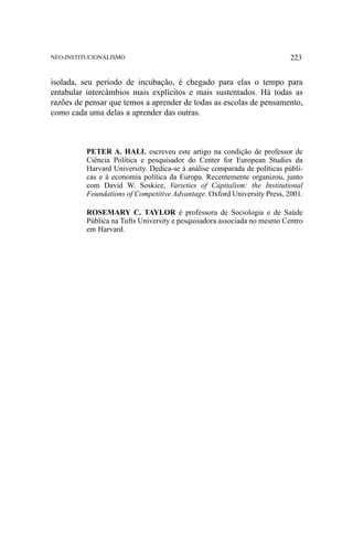 NEO-INSTITUCIONALISMO

223

isolada, seu período de incubação, é chegado para elas o tempo para
entabular intercâmbios mais explícitos e mais sustentados. Há todas as
razões de pensar que temos a aprender de todas as escolas de pensamento,
como cada uma delas a aprender das outras.

PETER A. HALL escreveu este artigo na condição de professor de
Ciência Política e pesquisador do Center for European Studies da
Harvard University. Dedica-se à análise comparada de políticas públicas e à economia política da Europa. Recentemente organizou, junto
com David W. Soskice, Varieties of Capitalism: the Institutional
Foundations of Competitive Advantage. Oxford University Press, 2001.
ROSEMARY C. TAYLOR é professora de Sociologia e de Saúde
Pública na Tufts University e pesquisadora associada no mesmo Centro
em Harvard.

 
