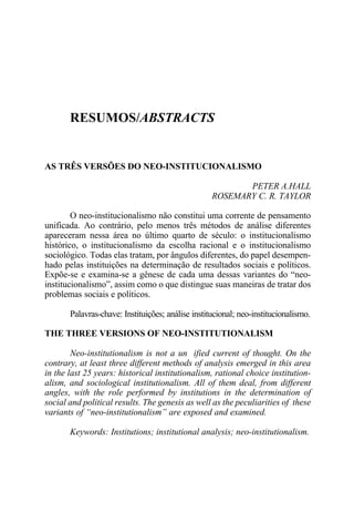 RESUMOS/ABSTRACTS

AS TRÊS VERSÕES DO NEO-INSTITUCIONALISMO
PETER A.HALL
ROSEMARY C. R. TAYLOR
O neo-institucionalismo não constitui uma corrente de pensamento
unificada. Ao contrário, pelo menos três métodos de análise diferentes
apareceram nessa área no último quarto de século: o institucionalismo
histórico, o institucionalismo da escolha racional e o institucionalismo
sociológico. Todas elas tratam, por ângulos diferentes, do papel desempenhado pelas instituições na determinação de resultados sociais e políticos.
Expõe-se e examina-se a gênese de cada uma dessas variantes do “neoinstitucionalismo”, assim como o que distingue suas maneiras de tratar dos
problemas sociais e políticos.
Palavras-chave: Instituições; análise institucional; neo-institucionalismo.
THE THREE VERSIONS OF NEO-INSTITUTIONALISM
Neo-institutionalism is not a un ified current of thought. On the
contrary, at least three different methods of analysis emerged in this area
in the last 25 years: historical institutionalism, rational choice institutionalism, and sociological institutionalism. All of them deal, from different
angles, with the role performed by institutions in the determination of
social and political results. The genesis as well as the peculiarities of these
variants of “neo-institutionalism” are exposed and examined.
Keywords: Institutions; institutional analysis; neo-institutionalism.

 