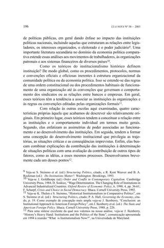 196

LUA NOVA Nº 58— 2003

de políticas públicas, em geral dando ênfase ao impacto das instituições
políticas nacionais, incluindo aquelas que estruturam as relações entre legisladores, os interesses organizados, o eleitorado e o poder judiciário9. Uma
importante literatura secundária no domínio da economia política comparativa estende essas análises aos movimentos de trabalhadores, às organizações
patronais e aos sistemas financeiros de diversos países10.
Como os teóricos do institucionalismo histórico definem
instituição? De modo global, como os procedimentos, protocolos, normas
e convenções oficiais e oficiosas inerentes à estrutura organizacional da
comunidade política ou da economia política. Isso se estende-se das regras
de uma ordem constitucional ou dos procedimentos habituais de funcionamento de uma organização até às convenções que governam o comportamento dos sindicatos ou as relações entre bancos e empresas. Em geral,
esses teóricos têm a tendência a associar as instituições às organizações e
às regras ou convenções editadas pelas organizações formais11.
Com relação às outras escolas aqui examinadas, quatro características próprias àquela que acabamos de descrever são relativamente originais. Em primeiro lugar, esses teóricos tendem a conceituar a relação entre
as instituições e o comportamento individual em termos muito gerais.
Segundo, elas enfatizam as assimetrias de poder associadas ao funcionamento e ao desenvolvimento das instituições. Em seguida, tendem a formar
uma concepção do desenvolvimento institucional que privilegia as trajetórias, as situações críticas e as conseqüências imprevistas. Enfim, elas buscam combinar explicações da contribuição das instituições à determinação
de situações políticas com uma avaliação da contribuição de outros tipos de
fatores, como as idéias, a esses mesmos processos. Desenvolvamos brevemente cada um desses pontos12.
9 Veja-se S. Steinmo et al. (ed.) Structuring Politics, citado, e R. Kent Weaver and B. A.
Rockman (ed.) Do Institutions Matter?. Washington. Brookings, 1993.
10 Veja-se J. Goldthorpe (ed.) Order and Conflit in Contemporary Capitalism. Cambridge
University Press, 1984; D. Soskice, “Wage Determination. The Changing Role of Institutions in
Advanced Industrialized Countries. Oxford Review of Economic Policy, 6, 1990, 4, pp. 36-61;
F. Scharpf, Crisis and Choice in Social Democracy. Ithaca. Cornell University Press, 1992.
11 Veja-se K. Thelen e S. Steinmo, “Historical Institutionalism in Comparative Politics”, em
S. Steinmo et al. (ed.) Structuring Politics, citado; P. A. Hall, Governing the Economy, citado, p. 19. Como exemplo de concepção mais ampla veja-se J. Ikenberry, “Conclusion: an
Institutional Approach to American Foreign Policy”, em J. Ikenberry et al. (ed.) The State and
American Foreign Policy. Ithaca. Cornell University Press, 1988, p. 226.
12 Para uma síntese excelente da qual nos valemos na nossa análise, veja-se J. Ikenberry,
“History’s Heavy Hand: Institutions and the Politics of the State”, comunicação apresentada
em 1994 à reunião “What is Institutionalism Now?”, na Universidade de Maryland.

 